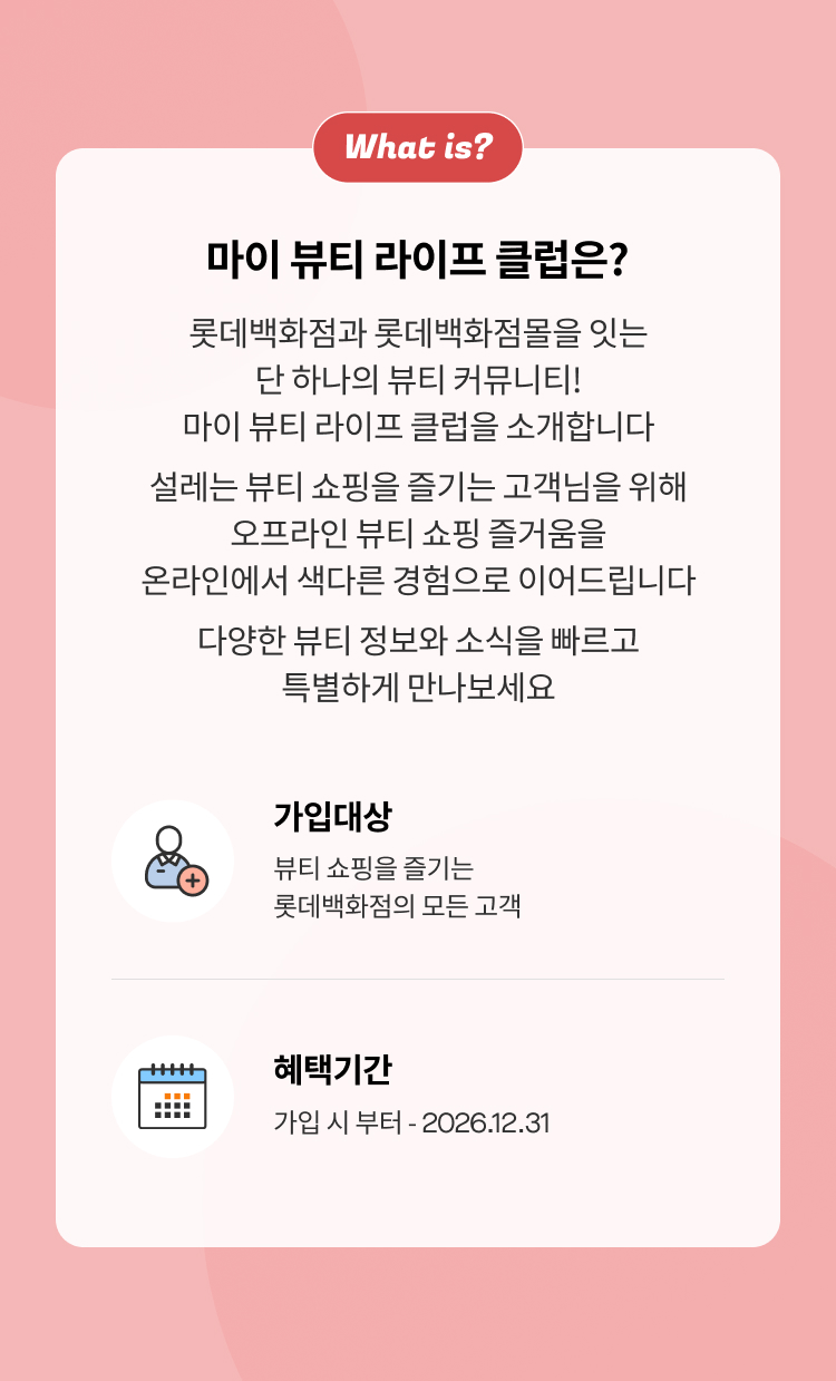 마이 뷰티 라이프 클럽은? 롯데백화점과 롯데백화점몰을 잇는 단 하나의 뷰티 커뮤니티! 마이 뷰티 라이프 클럽을 소개합니다 설레는 뷰티 쇼핑을 즐기는 고객님을 위해 오프라인 뷰티 쇼핑 즐거움을 온라인에서 색다른 경험으로 이어드립니다 다양한 뷰티 정보와 소식을 빠르고 특별하게 만나보세요