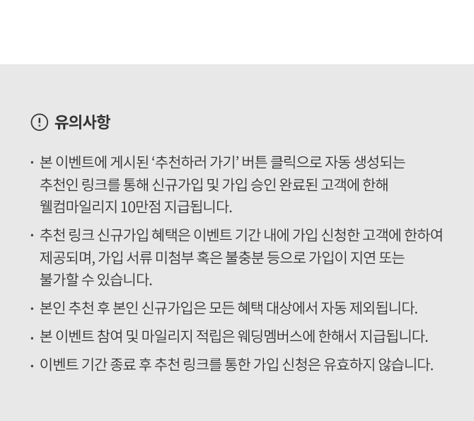 유의사항 본 이벤트에 게시된 추천하기 버튼 클릭으로 자동 생성되는 추천인 링크를 통해 신규가입 및 승인 완료된 고객에 한해 웰컴마일리지 10만점 지급됩니다 추천 링크 신규가입혜택은 이벤트 기간 내 가입신청한 고객에 한하여 제공되며, 가입 서류 미첨부 혹은 불충분으로 가입이 지연 또는 불가할 수 있습니다 본인 추천 후 본인 신규가입은 모든 혜택 대상에서 자동 제외됩니다 본 이벤트 참여 및 마일리지 적립은 웨딩멤버스에 한하여 지급됩니다 이벤트 기간 종료 후 추천 링크를 통한 가입 신청은 유효하지 않습니다