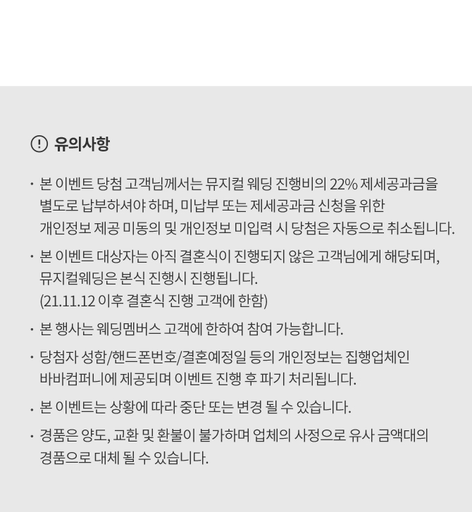 유의사항 본 이벤트 당첨 고객님께서는 뮤지컬 웨딩 진행비의 22% 제세공과금을 별도로 납부하셔야 하며, 미납부 또는 제세공과금 신청을 위한 개인정보 제공 미동의 및 개인정보 미입력시 당첨은 자동으로 취소됩니다 본 이벤트 대상자는 아직 결혼식이 진행되지 않은 고객님들게 해당되며 뮤지컬웨딩은 본식 진행시 진행됩니다 본 행사는 웨딩멤버스 고객에 한하여 참여 가능합니다 당첨자성함 핸드폰번호 결혼예정일 등의 개인정보는 집행업체인 바바컴퍼니에 제공되며 이벤트 진행 후 파기처리됩니다 본 이벤트는 상황에 따라 중단 또는 변경될 수 있습니다 경품은 양도, 교환 및 환불이 불가하며 업체의 사정으로 유사 금액대의 경품으로 대체 될 수 있습니다