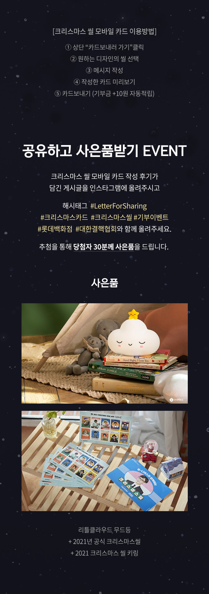 크리스마스씰 모바일카드 이용방법 상단 카드보내러가기 클릭 원하는 디자인의 씰 선택 메시지 작성 작성한 카드 미리보기 카드보내기 기부금 10원 자동적립 공유하고 사은품 받기 EVENT 크리스마스 씰 모바일 카드 작성 후기가 담긴 게시글을 인스타그램에 올려주시고 해시태그 #LetterForSharing #크리마스카드 #크리스마스씰 #기부이벤트 #롯데백화점 #대한결핵협회와 함께 올려주세요 추첨을 통해 당첨자 30분께 사은품을 드립니다 사은품 리틀클라우드 무드등 +2021년 공식 크리스마스 씰 +2021 크리스마스 씰 키링