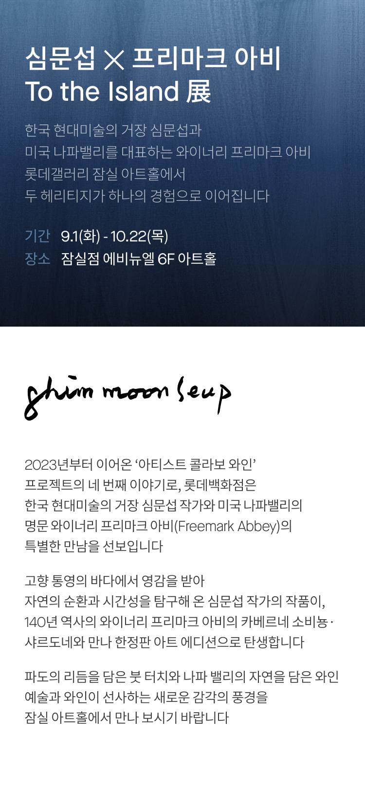 심문섭 ✕ 프리마크 아비 To the Island 展 한국 현대미술의 거장 심문섭과 미국 나파밸리를 대표하는 와이너리 프리마크 아비 롯데갤러리 잠실 아트홀에서 두 헤리티지가 하나의 경험으로 이어집니다 기간 9.1(화) - 10.22(목) 장소 잠실점 에비뉴엘 6F 아트홀