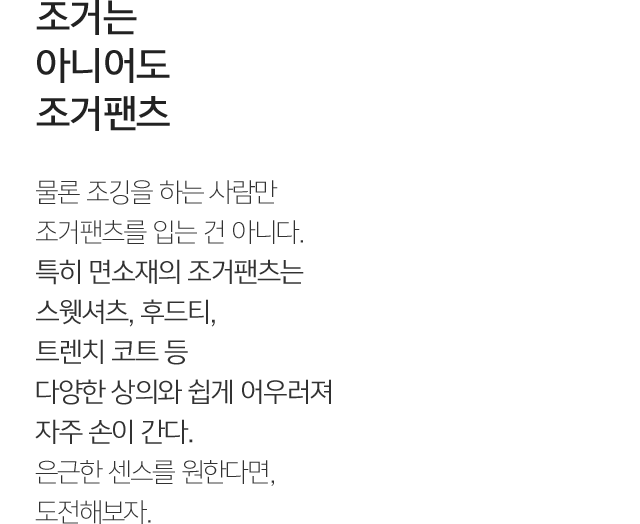조거는 아니어도 조거팬츠 물론 조깅을 하는 사람만 조거팬츠를 입는 건 아니다. 특히 면소재의 조거팬츠는 스웻셔츠, 후드티, 트렌치 코트 등 다양한 상의와 쉽게 어우러져 자주 손이 간다. 은근한 센스를 원한다면, 도전해보자.