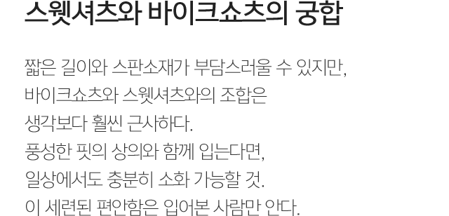 스웻셔츠와 바이크쇼츠의 궁합 짧은 길이와 스판소재가 부담스러울 수 있지만, 바이크쇼츠와 스웻셔츠와의 조합은 생각보다 훨씬 근사하다. 풍성한 핏의 상의와 함께 입는다면, 일상에서도 충분히 소화 가능할 것. 이 세련된 편안함은 입어본 사람만 안다. 