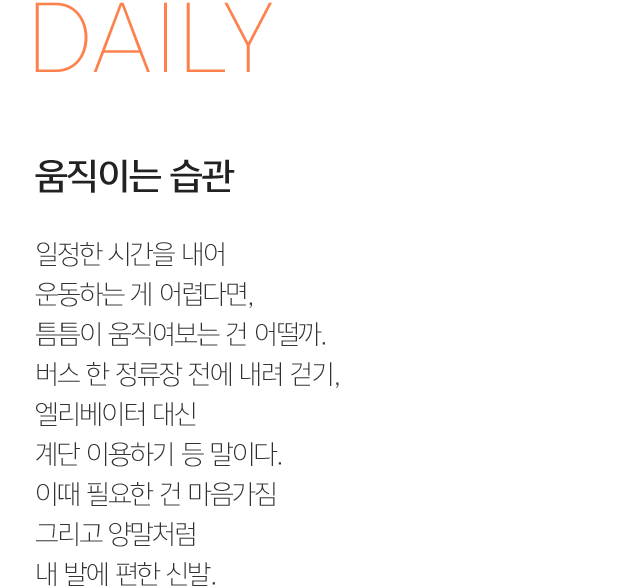 SHOES 움직이는 습관 일정한 시간을 내어 운동하는 게 어렵다면, 틈틈이 움직여보는 건 어떨까. 버스 한 정류장 전에 내려 걷기, 엘리베이터 대신 계단 이용하기 등 말이다. 이때 필요한 건 마음가짐 그리고 양말처럼 내 발에 편한 신발.