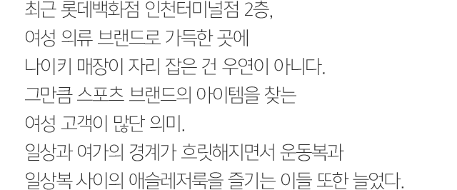 최근 롯데백화점 인천터미널점 2층, 여성 의류 브랜드로 가득한 곳에 나이키 매장이 자리 잡은 건 우연이 아니다. 그만큼 스포츠 브랜드의 아이템을 찾는 여성 고객이 많단 의미. 일상과 여가의 경계가 흐릿해지면서 운동복과 일상복 사이의 애슬레저룩을 즐기는 이들 또한 늘었다.