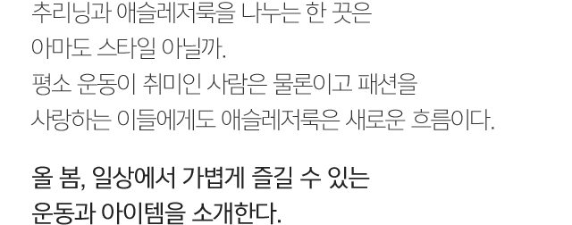 추리닝과 애슬레저룩을 나누는 한 끗은 아마도 스타일 아닐까. 평소 운동이 취미인 사람은 물론이고 패션을 사랑하는 이들에게도 애슬레저룩은 새로운 흐름이다. 올 봄, 일상에서 가볍게 즐길 수 있는 운동과 아이템을 소개한다.