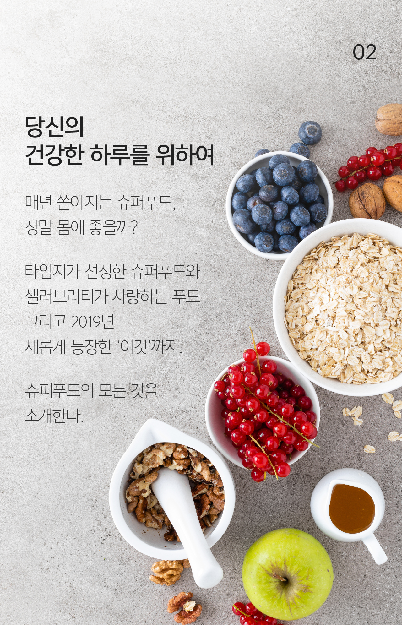 02 당신의 건강한 하루를 위하여 매년 쏟아지는 슈퍼푸드, 정말 몸에 좋을까? 타임지가 선정한 슈퍼푸드와 셀러브리티가 사랑하는 푸드 그리고 2019년 새롭게 등장한 ‘이것’까지. 슈퍼푸드의 모든 것을 소개한다.
