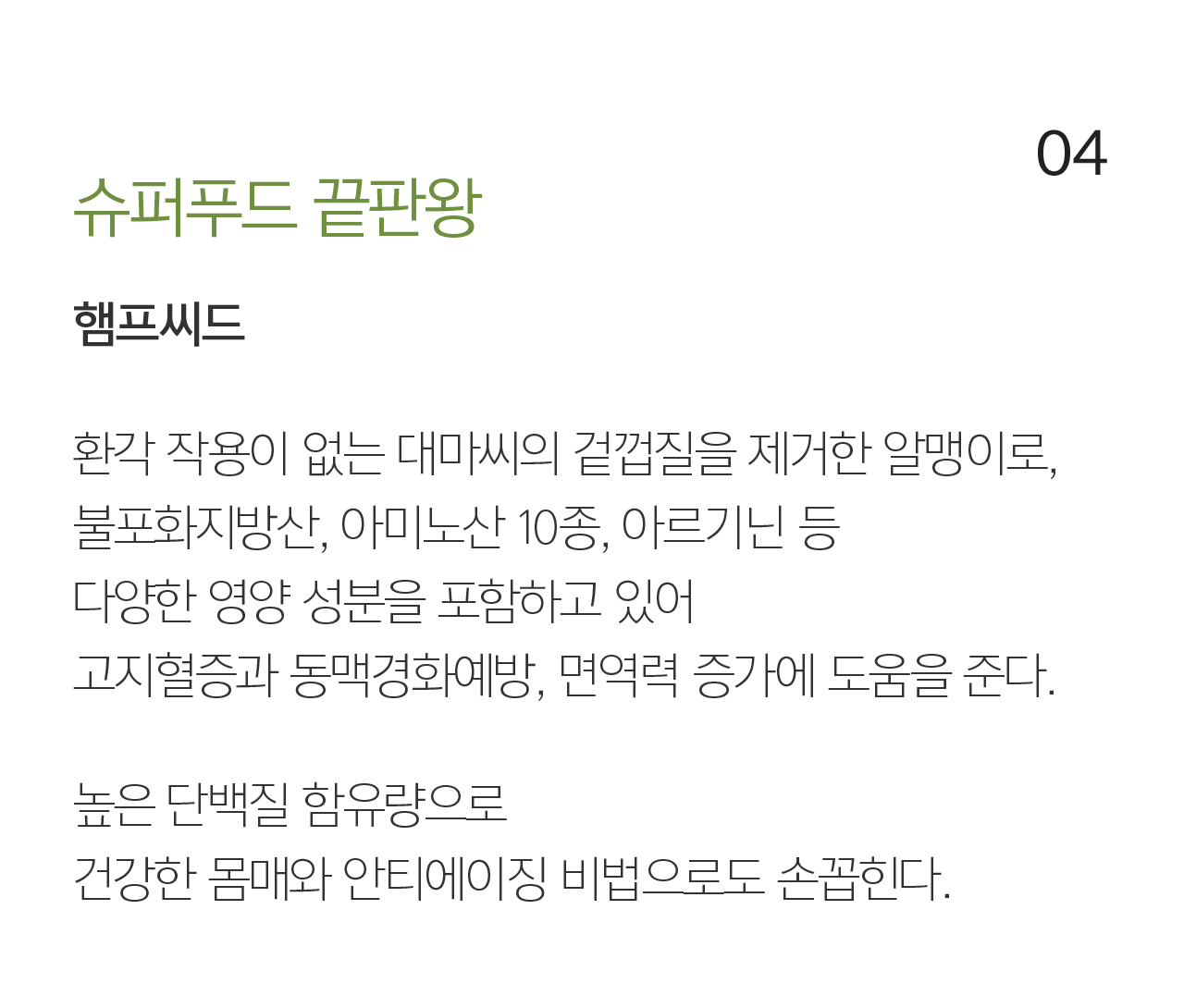 04 슈퍼푸드 끝판왕 햄프씨드. 환각 작용이 없는 대마씨의 겉껍질을 제거한 알맹이로, 불포화지방산, 아미노산 10종, 아르기닌 등 다양한 영양 성분을 포함하고 있어 고지혈증과 동맥경화예방, 면역력 증가에 도움을 준다. 높은 단백질 함유량으로 건강한 몸매와 안티에이징 비법으로도 손꼽힌다.