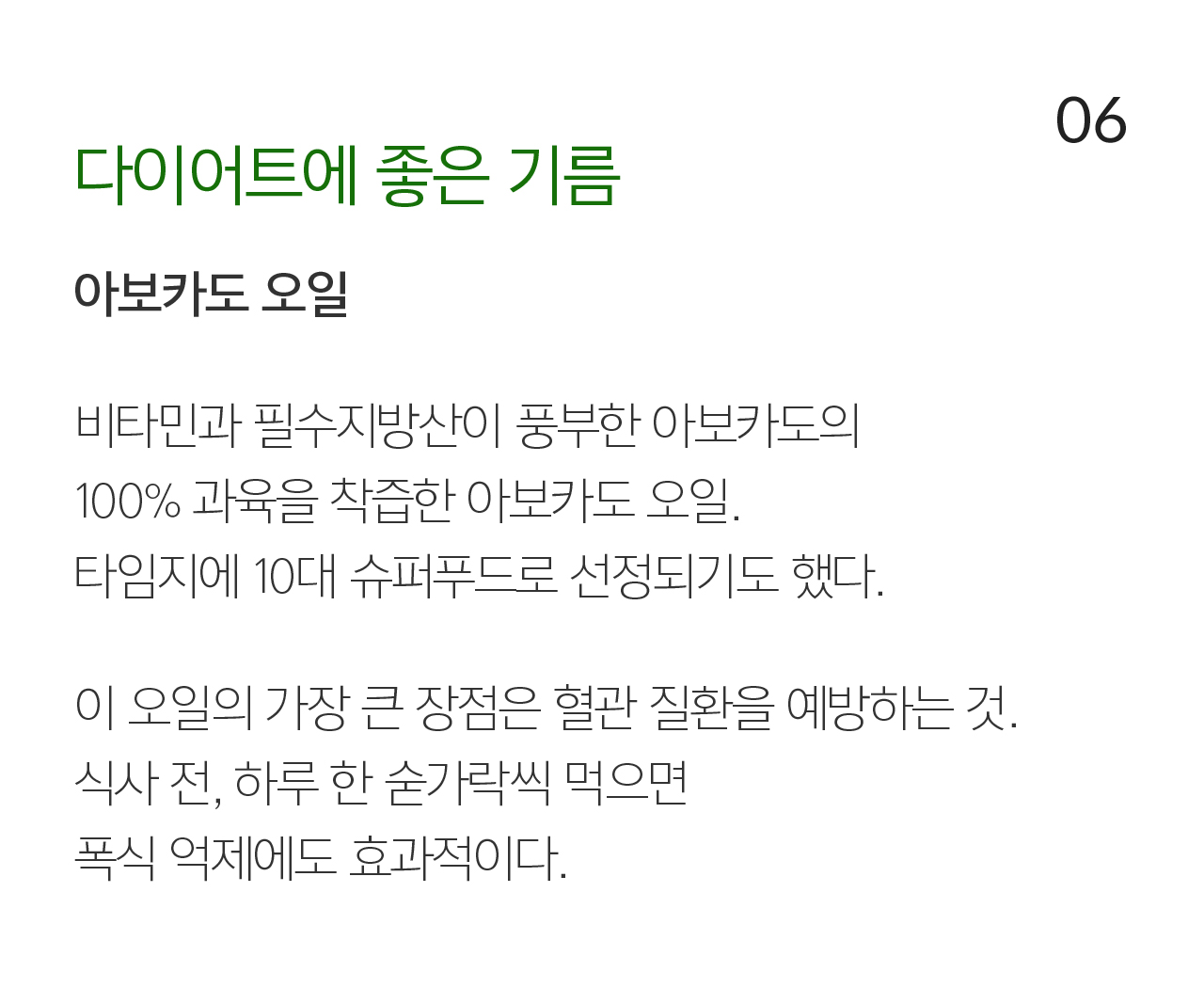 06 다이어트에 좋은 기름 아보카도 오일. 비타민과 필수지방산이 풍부한 아보카도의 100% 과육을 착즙한 아보카도 오일. 타임지에 10대 슈퍼푸드로 선정되기도 했다.  이 오일의 가장 큰 장점은 혈관 질환을 예방하는 것. 식사 전, 하루 한 숟가락씩 먹으면 폭식 억제에도 효과적이다.