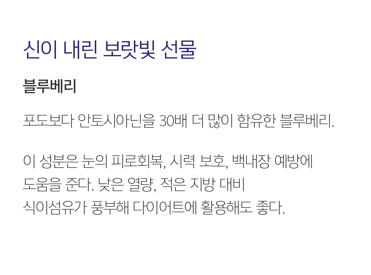 07 신이 내린 보랏빛 선물  블루베리. 포도보다 안토시아닌을 30배 더 많이 함유한 블루베리. 이 성분은 눈의 피로회복, 시력 보호, 백내장 예방에 도움을 준다. 낮은 열량, 적은 지방 대비 식이섬유가 풍부해 다이어트에 활용해도 좋다.