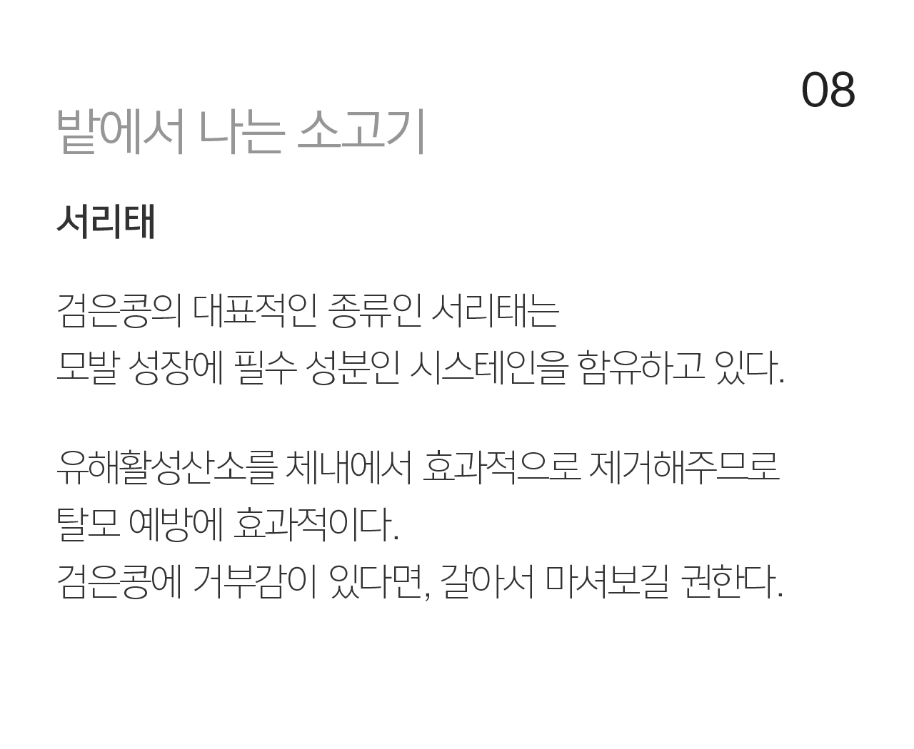 08 밭에서 나는 소고기 서리태. 검은콩의 대표적인 종류인 서리태는 모발 성장에 필수 성분인 시스테인을 함유하고 있다. 유해활성산소를 체내에서 효과적으로 제거해주므로 탈모 예방에 효과적이다.  검은콩에 거부감이 있다면, 갈아서 마셔보길 권한다.
