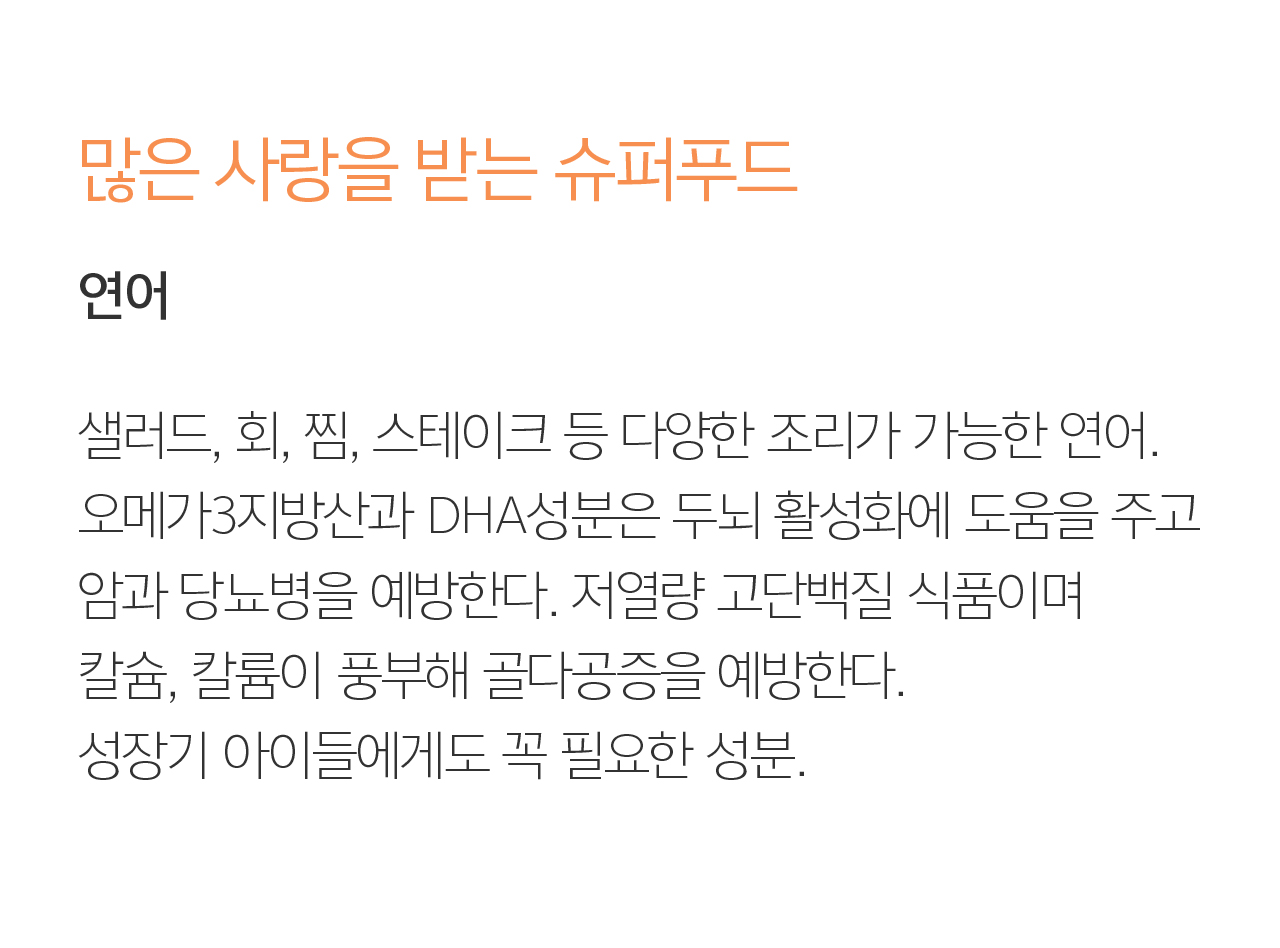  많은 사랑을 받는 슈퍼푸드 연어. 샐러드, 회, 찜, 스테이크 등 다양한 조리가 가능한 연어. 오메가3지방산과 DHA성분은 두뇌 활성화에 도움을 주고 암과 당뇨병을 예방한다. 저열량 고단백질 식품이며 칼슘, 칼륨이 풍부해 골다공증을 예방한다. 성장기 아이들에게도 꼭 필요한 성분.