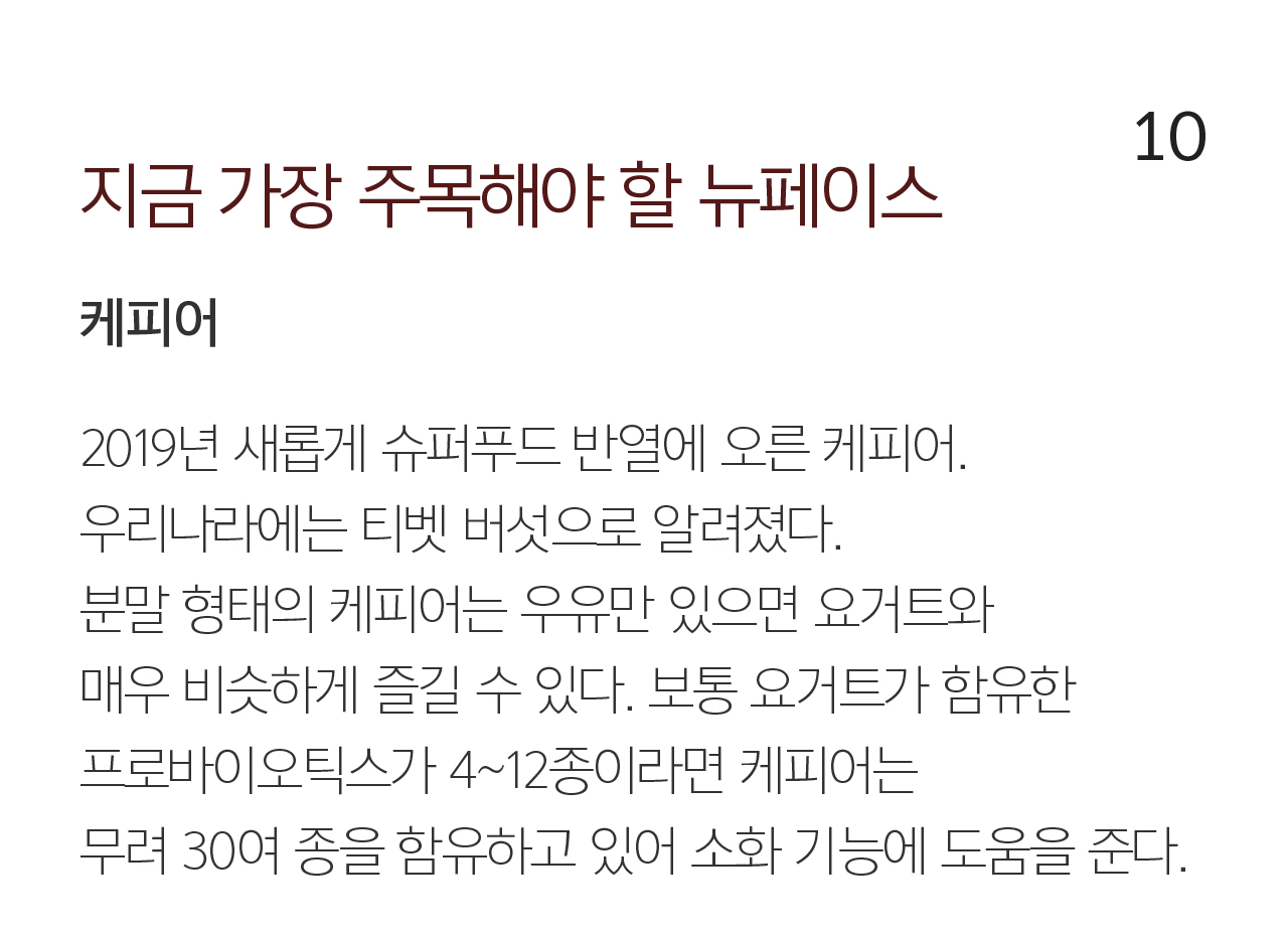 10 지금 가장 주목해야 할 뉴페이스 케피어. 2019년 새롭게 슈퍼푸드 반열에 오른 케피어. 우리나라에는 티벳 버섯으로 알려졌다. 분말 형태의 케피어는 우유만 있으면 요거트와 매우 비슷하게 즐길 수 있다. 보통 요거트가 함유한 프로바이오틱스가 4~12종이라면 케피어는 무려 30여 종을 함유하고 있어 소화 기능에 도움을 준다.