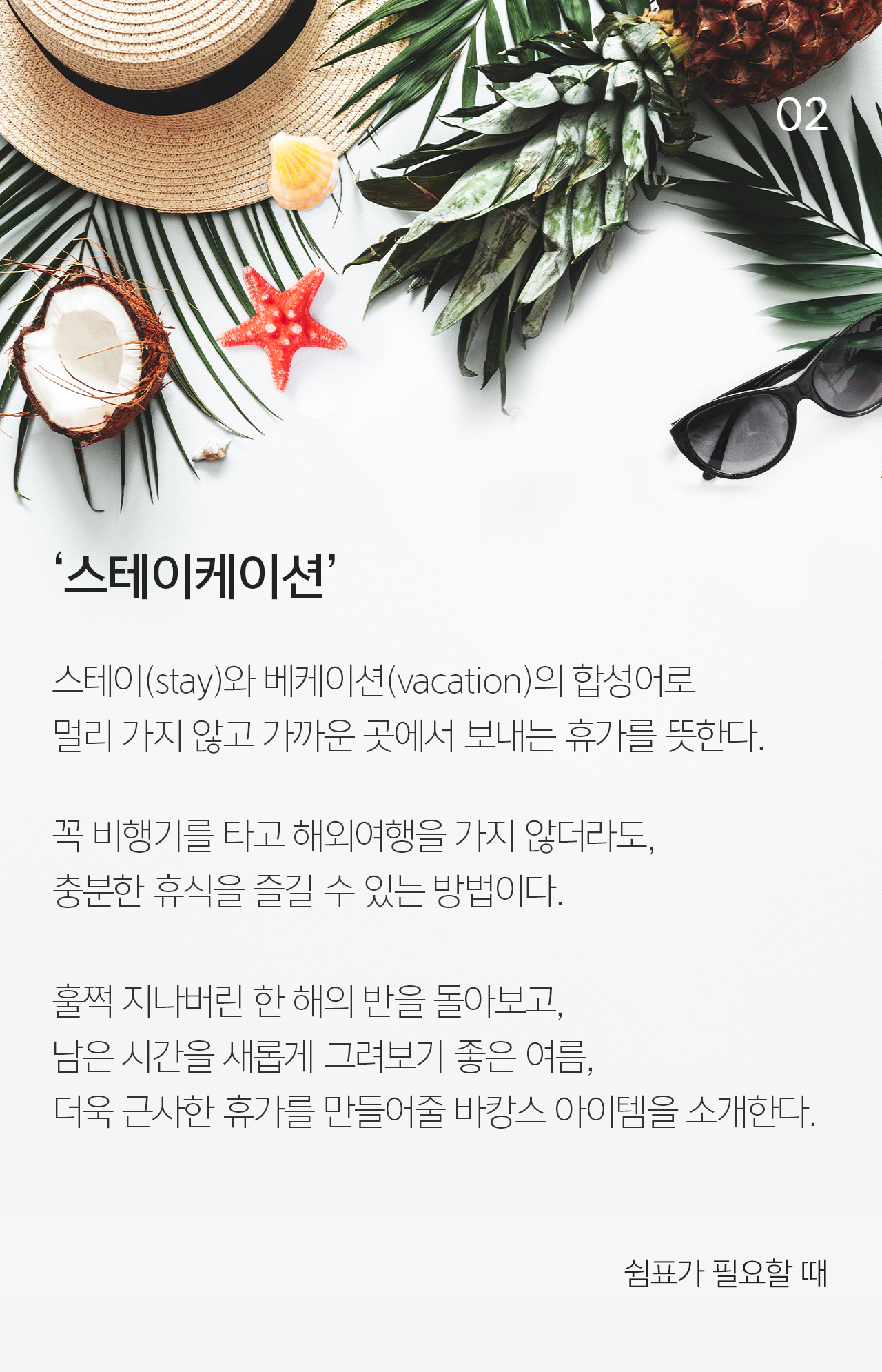 02 ‘스테이케이션’ 스테이(stay)와 베케이션(vacation)의 합성어로  멀리 가지 않고 가까운 곳에서 보내는 휴가를 뜻한다.  꼭 비행기를 타고 해외여행을 가지 않더라도,
                                    충분한 휴식을 즐길 수 있는 방법이다. 훌쩍 지나버린 한 해의 반을 돌아보고, 남은 시간을 새롭게 그려보기 좋은 여름, 더욱 근사한 휴가를 만들어줄 바캉스 아이템을 소개한다. 