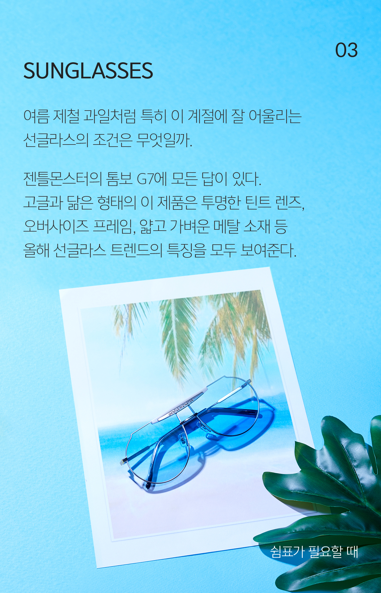 03 SUNGLASSES 여름 제철 과일처럼 특히 이 계절에 잘 어울리는 선글라스의 조건은 무엇일까.  젠틀몬스터의 톰보 G7에 모든 답이 있다. 고글과 닮은 형태의 이 제품은 투명한 틴트 렌즈, 오버사이즈 프레임, 얇고 가벼운 메탈 소재 등 올해 선글라스 트렌드의 특징을 모두 보여준다.