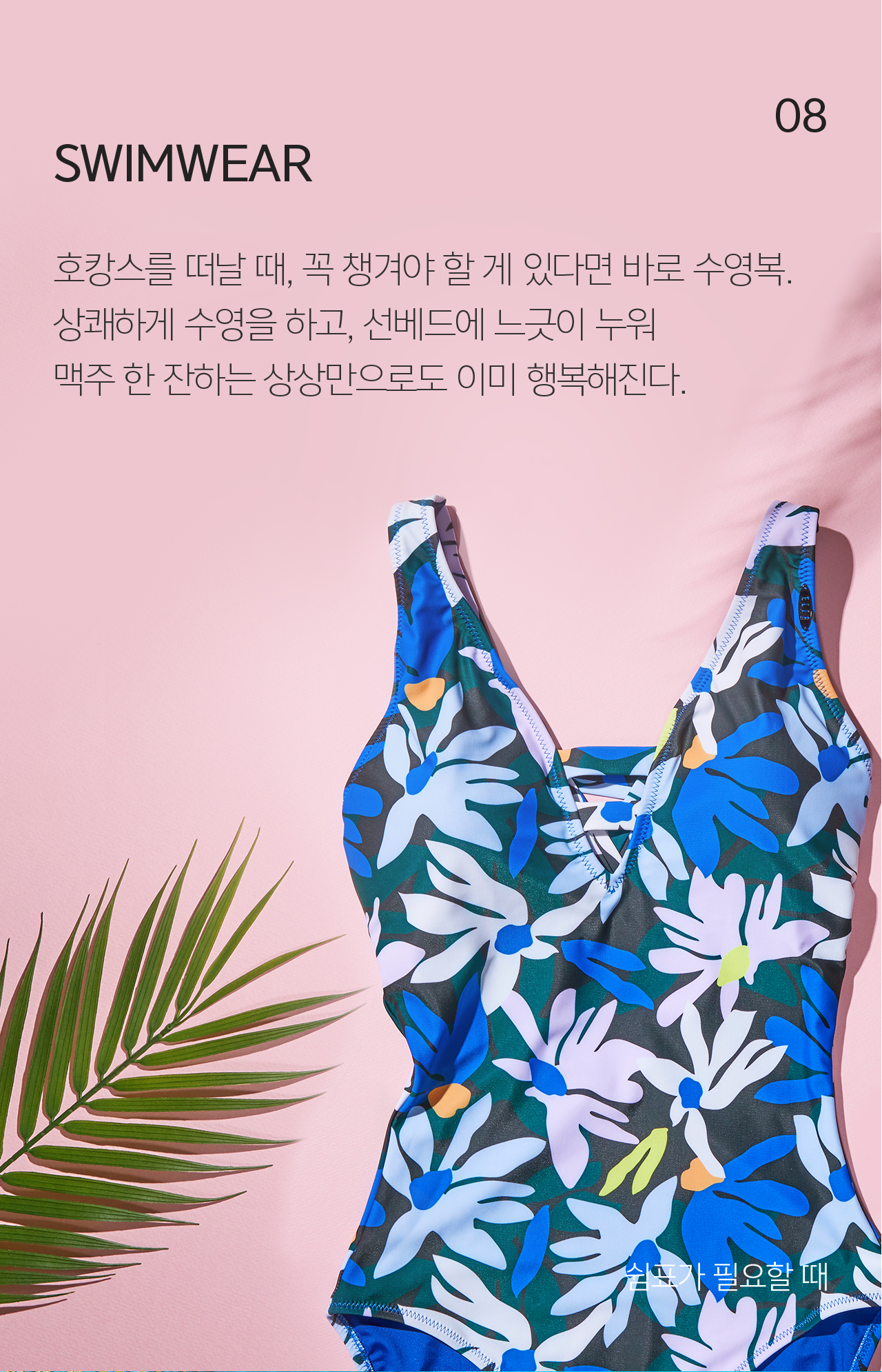 08 SWIMWEAR 호캉스를 떠날 때, 꼭 챙겨야 할 게 있다면 바로 수영복. 상쾌하게 수영을 하고, 선베드에 느긋이 누워 맥주 한 잔하는 상상만으로도 이미 행복해진다.