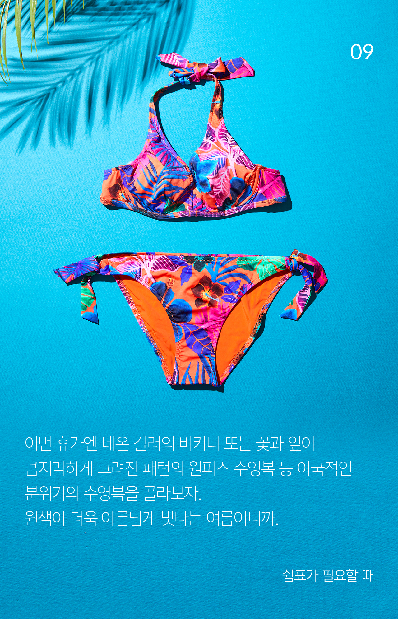 09 이번 휴가엔 네온 컬러의 비키니 또는 꽃과 잎이 큼지막하게 그려진 패턴의 원피스 수영복 등 이국적인 분위기의 수영복을 골라보자.원색이 더욱 아름답게 빛나는 여름이니까. 쉼표가 필요할 때 