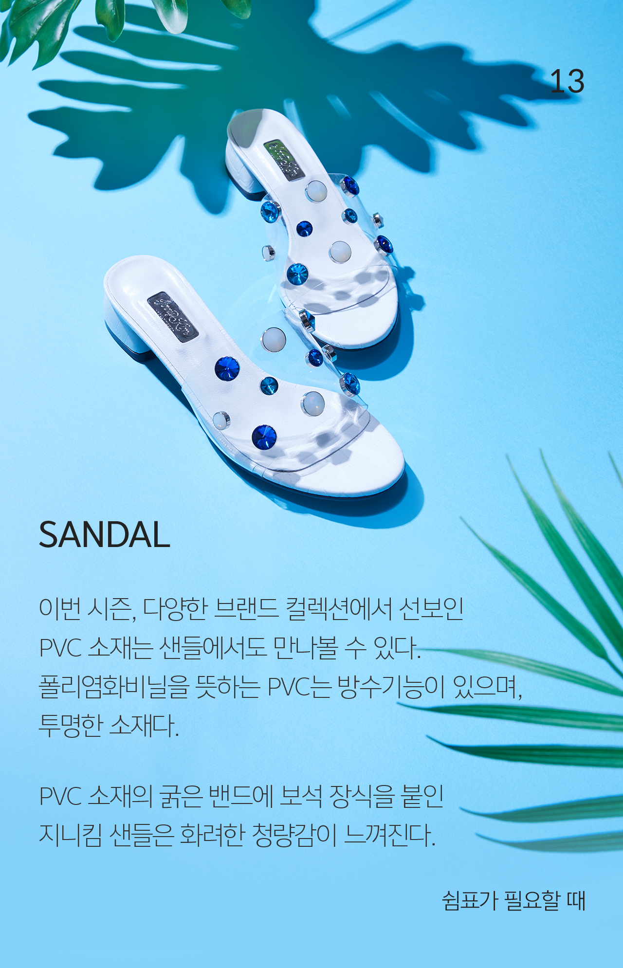 13 SANDAL 이번 시즌, 다양한 브랜드 컬렉션에서 선보인 PVC 소재는 샌들에서도 만나볼 수 있다.  폴리염화비닐을 뜻하는 PVC는 방수기능이 있으며, 투명한 소재다.  PVC 소재의 굵은 밴드에 보석 장식을 붙인 지니킴 샌들은 화려한 청량감이 느껴진다. 쉼표가 필요할 때