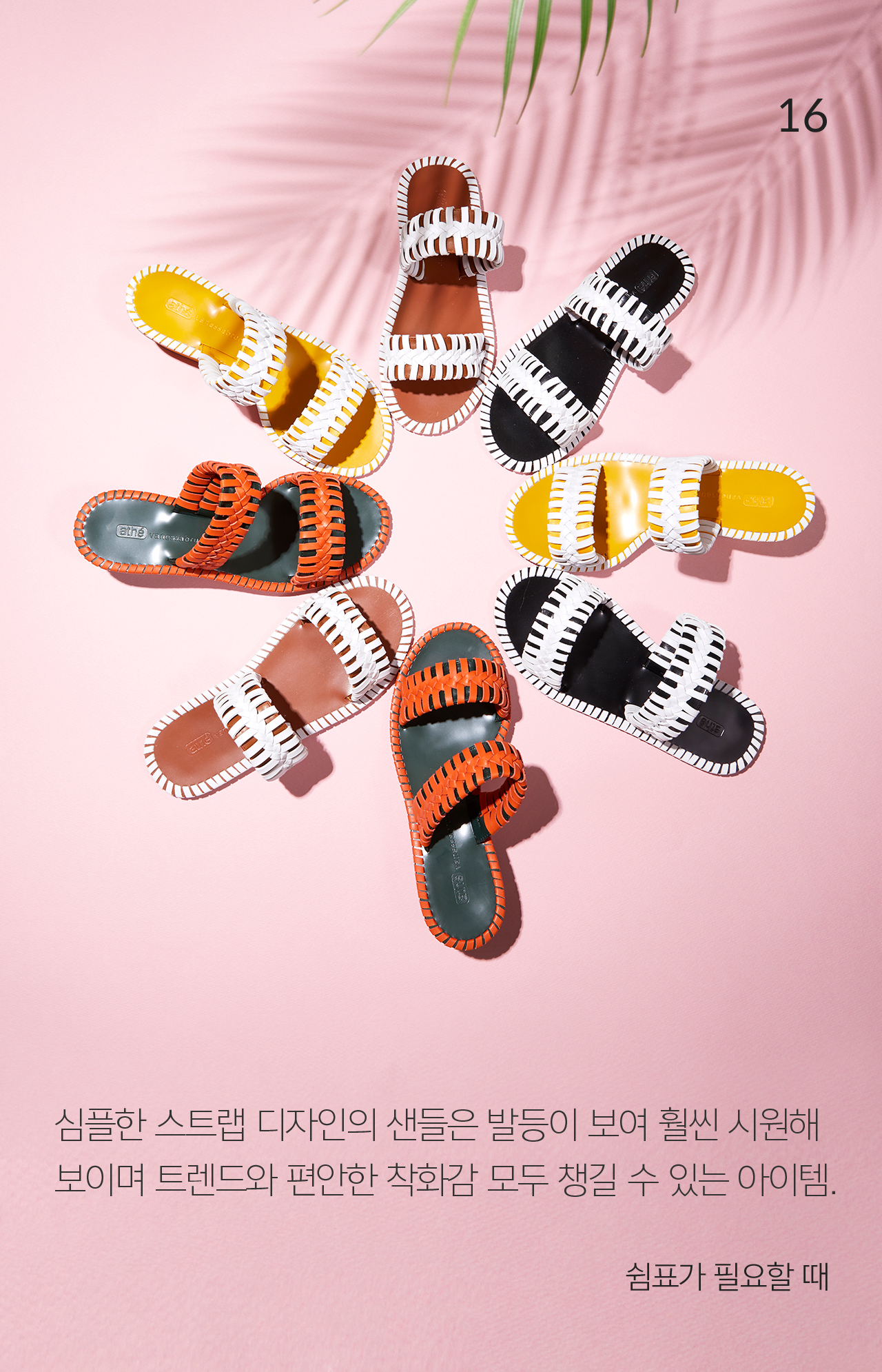 16 심플한 스트랩 디자인의 샌들은 발등이 보여 훨씬 시원해 보이며 트렌드와 편안한 착화감 모두 챙길 수 있는 아이템. 쉼표가 필요할 때