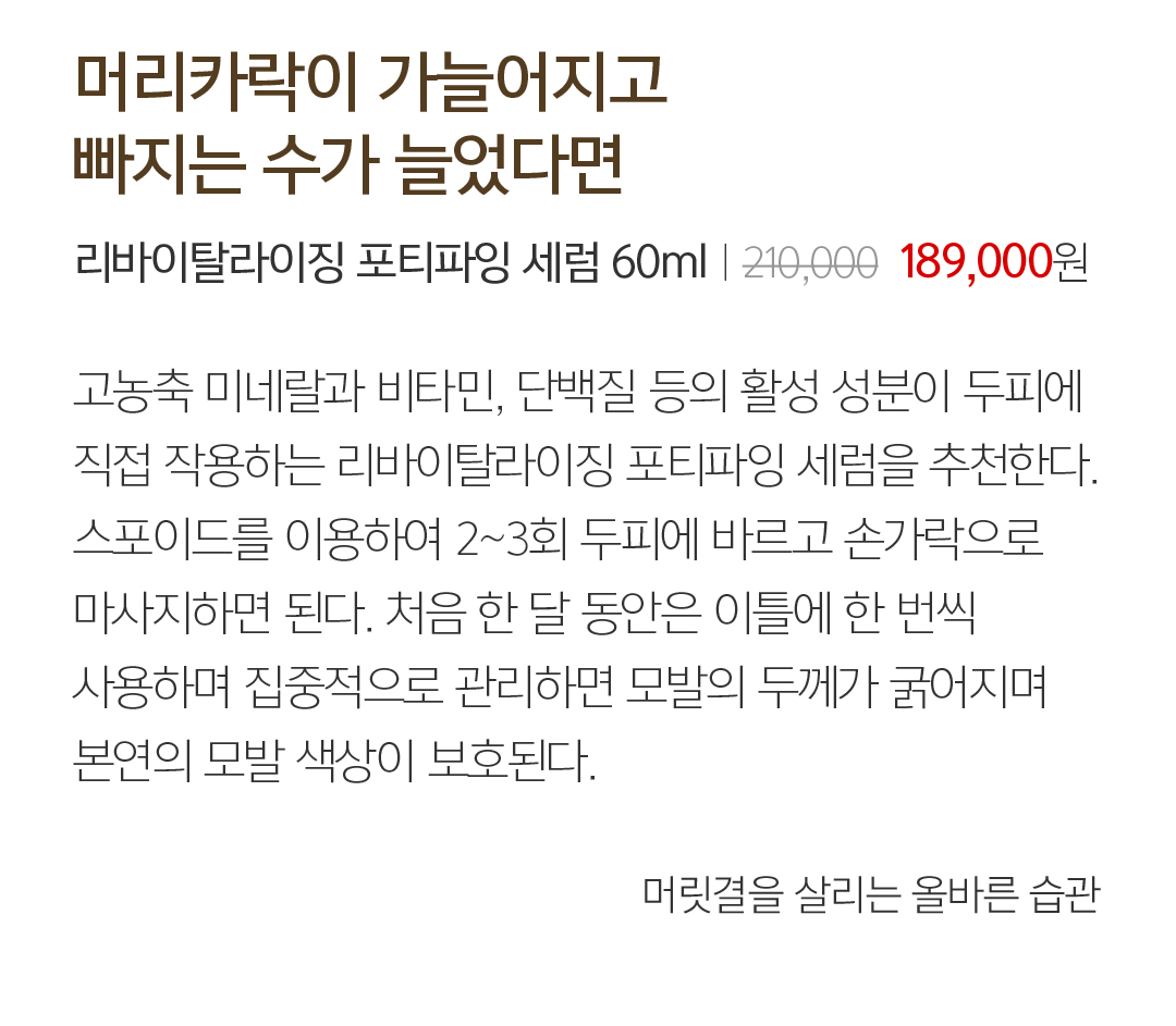 03 머리카락이 가늘어지고 빠지는 수가 늘었다면 리바이탈라이징 포티파잉 세럼 60mlㅣ２10,000  189,000원 고농축 미네랄과 비타민, 단백질 등의 활성 성분이 두피에 직접 작용하는 리바이탈라이징 포티파잉 세럼을 추천한다.스포이드를 이용하여 2~3회 두피에 바르고 손가락으로 마사지하면 된다. 처음 한 달 동안은 이틀에 한 번씩 사용하며 집중적으로 관리하면 모발의 두께가 굵어지며 본연의 모발 색상이 보호된다. 머릿결을 살리는 올바른 습관
