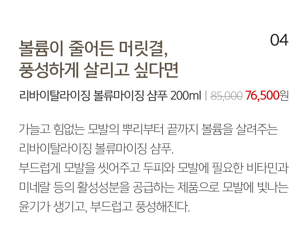 04 볼륨이 줄어든 머릿결, 풍성하게 살리고 싶다면 리바이탈라이징 볼류마이징 샴푸 200mlㅣ85,000 76,500원 가늘고 힘없는 모발의 뿌리부터 끝까지 볼륨을 살려주는 리바이탈라이징 볼류마이징 샴푸. 부드럽게 모발을 씻어주고 두피와 모발에 필요한 비타민과 미네랄 등의 활성성분을 공급하는 제품으로 모발에 빛나는 윤기가 생기고, 부드럽고 풍성해진다. 머릿결을 살리는 올바른 습관