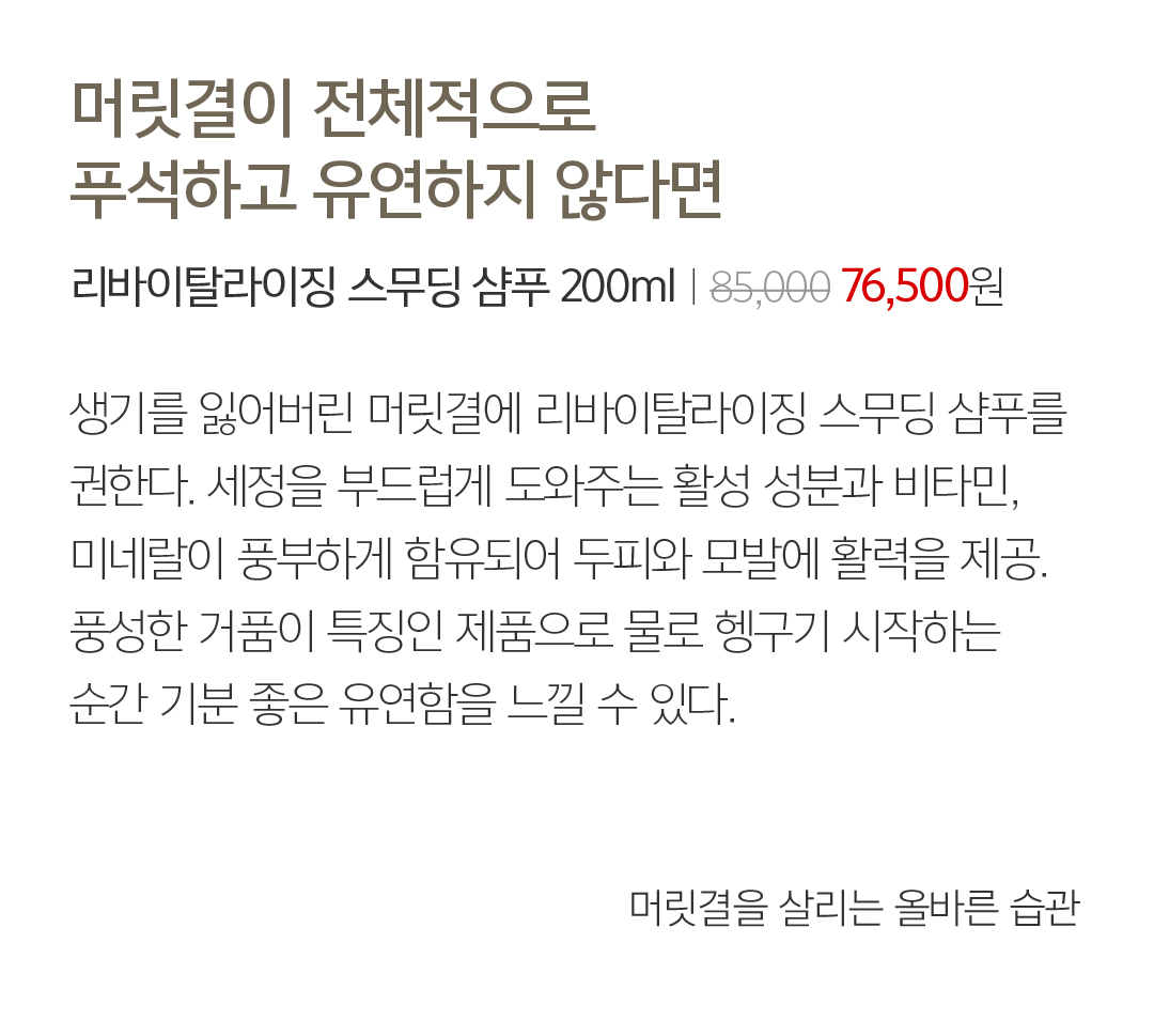 05 머릿결이 전체적으로 푸석하고 유연하지 않다면 리바이탈라이징 스무딩 샴푸 200mlㅣ85,000 76,500원 생기를 잃어버린 머릿결에 리바이탈라이징 스무딩 샴푸를 권한다. 세정을 부드럽게 도와주는 활성 성분과 비타민, 미네랄이 풍부하게 함유되어 두피와 모발에 활력을 제공. 풍성한 거품이 특징인 제품으로 물로 헹구기 시작하는 순간 기분 좋은 유연함을 느낄 수 있다.  머릿결을 살리는 올바른 습관