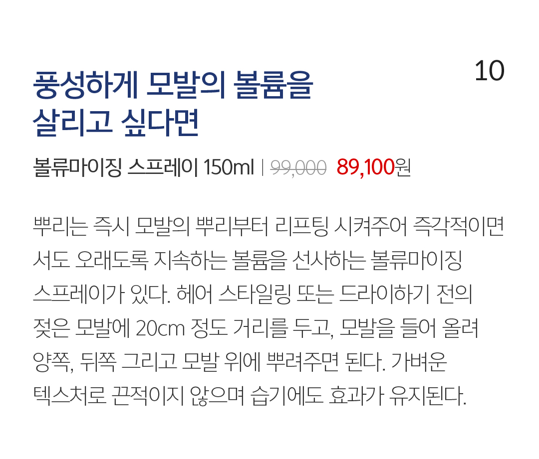 10 풍성하게 모발의 볼륨을 살리고 싶다면 볼류마이징 스프레이 150mlㅣ99,000  89,100원 뿌리는 즉시 모발의 뿌리부터 리프팅 시켜주어 즉각적이면서도 오래도록 지속하는 볼륨을 선사하는 볼류마이징 스프레이가 있다. 헤어 스타일링 또는 드라이하기 전의 젖은 모발에 20cm 정도 거리를 두고, 모발을 들어 올려 양쪽, 뒤쪽 그리고 모발 위에 뿌려주면 된다. 가벼운 텍스처로 끈적이지 않으며 습기에도 효과가 유지된다.  머릿결을 살리는 올바른 습관