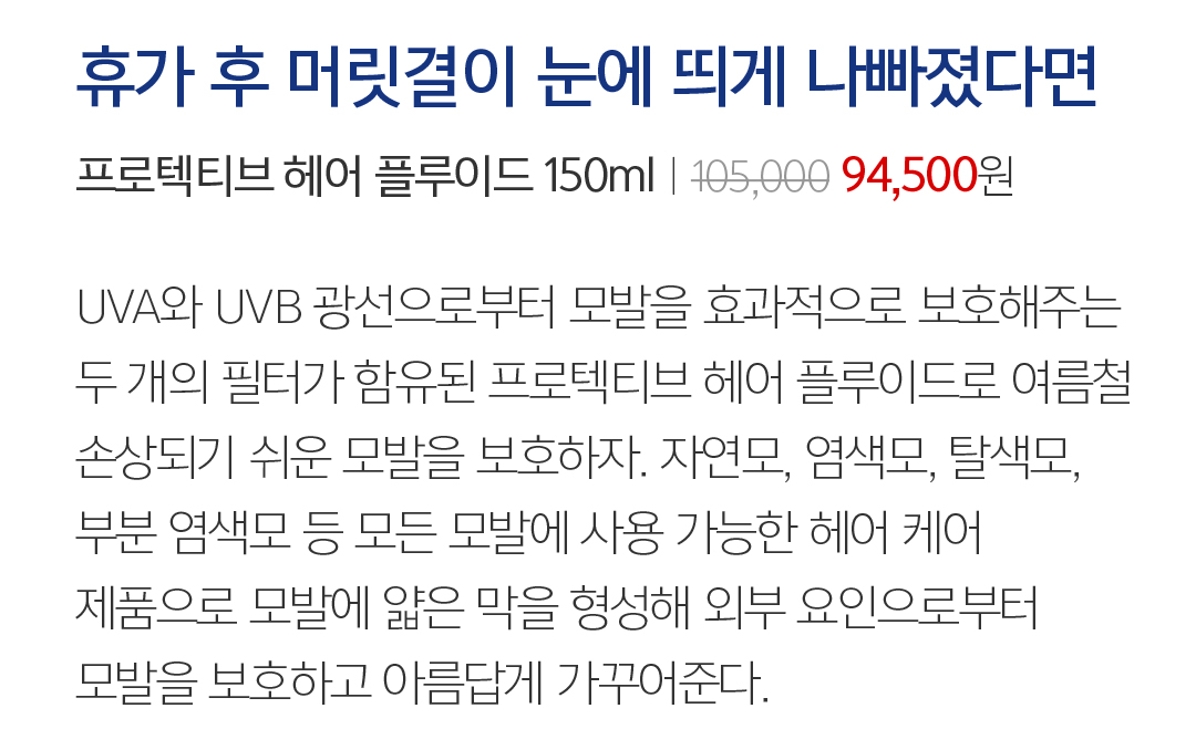 11 휴가 후 머릿결이 눈에 띄게 나빠졌다면 프로텍티브 헤어 플루이드 150mlㅣ105,000 94,500원 UVA와 UVB 광선으로부터 모발을 효과적으로 보호해주는 두 개의 필터가 함유된 프로텍티브 헤어 플루이드. 자연모, 염색모, 탈색모 등 모든 모발에 사용 가능한 제품으로 모발에 얇은 막을 형성해 여름철 손상되기 쉬운 모발을 외부 요인으로부터 보호한다. 머릿결을 살리는 올바른 습관