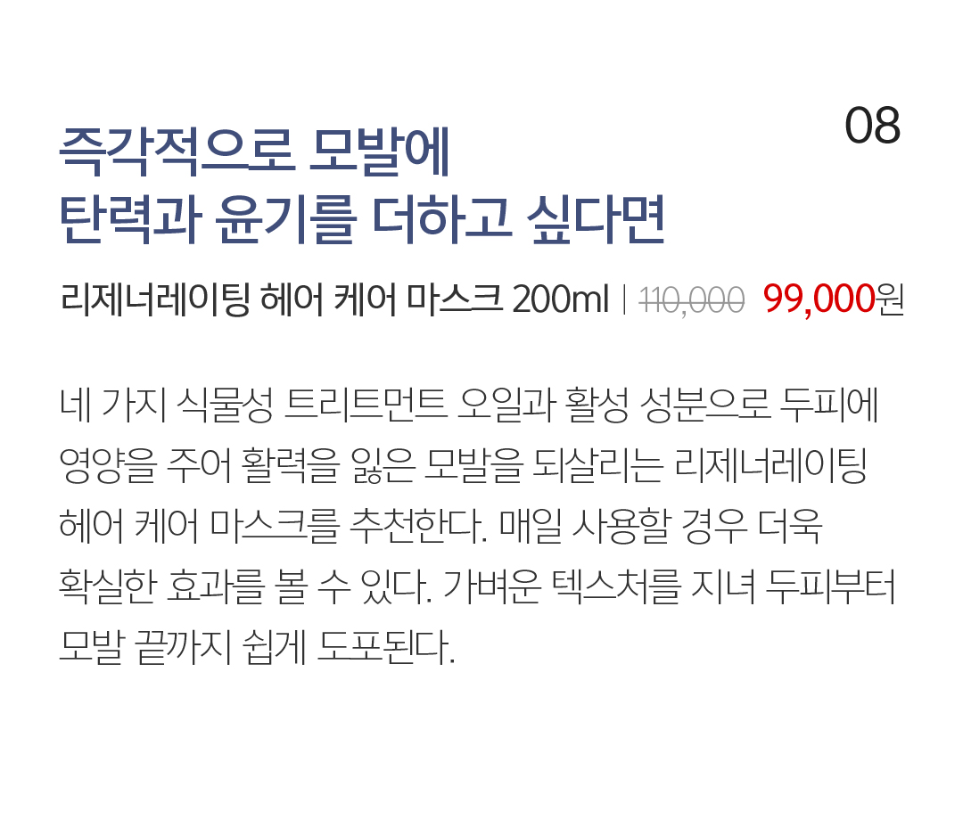 08 즉각적으로 모발에 탄력과 윤기를 더하고 싶다면 리제너레이팅 헤어 케어 마스크 200mlㅣ110,０00  99,000원 네 가지 식물성 트리트먼트 오일과 활성 성분으로 두피에 영양을 주어 활력을 잃은 모발을 되살리는 리제너레이팅 헤어 케어 마스크를 추천한다. 매일 사용할 경우 더욱 확실한 효과를 볼 수 있다. 가벼운 텍스처를 지녀 두피부터 모발 끝까지 쉽게 도포된다.