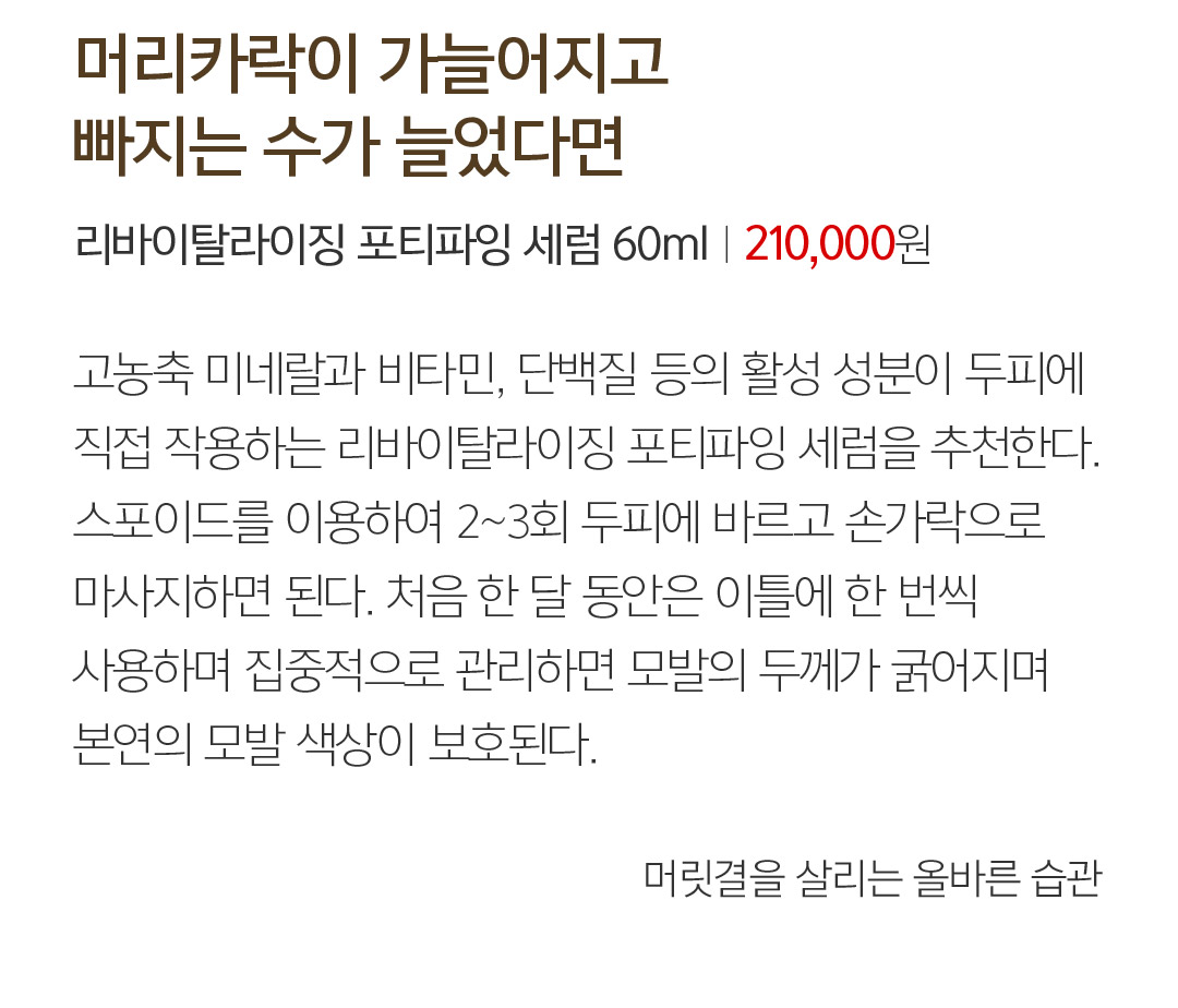 03 머리카락이 가늘어지고 빠지는 수가 늘었다면 리바이탈라이징 포티파잉 세럼 60mlㅣ２10,000  189,000원 고농축 미네랄과 비타민, 단백질 등의 활성 성분이 두피에 직접 작용하는 리바이탈라이징 포티파잉 세럼을 추천한다.스포이드를 이용하여 2~3회 두피에 바르고 손가락으로 마사지하면 된다. 처음 한 달 동안은 이틀에 한 번씩 사용하며 집중적으로 관리하면 모발의 두께가 굵어지며 본연의 모발 색상이 보호된다. 머릿결을 살리는 올바른 습관