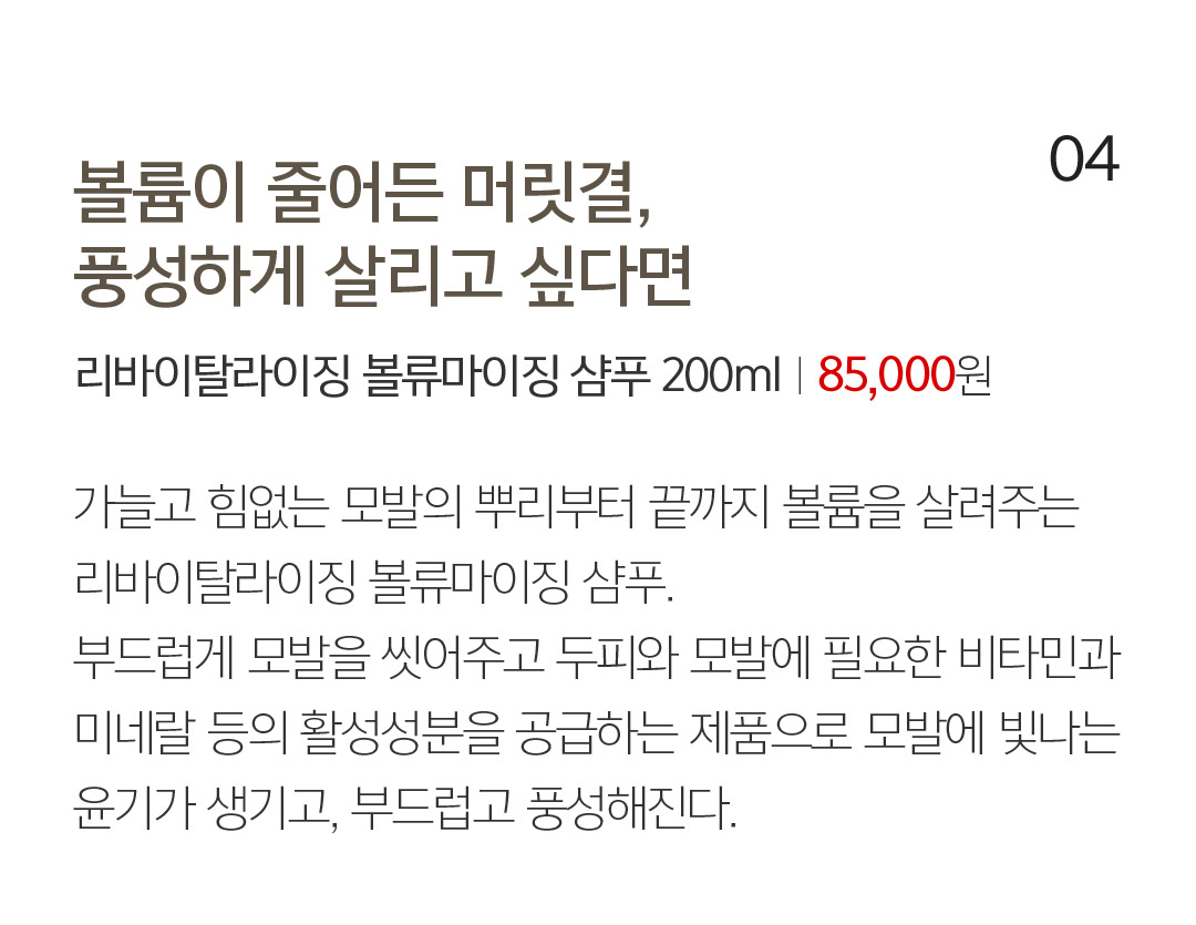 04 볼륨이 줄어든 머릿결, 풍성하게 살리고 싶다면 리바이탈라이징 볼류마이징 샴푸 200mlㅣ85,000 76,500원 가늘고 힘없는 모발의 뿌리부터 끝까지 볼륨을 살려주는 리바이탈라이징 볼류마이징 샴푸. 부드럽게 모발을 씻어주고 두피와 모발에 필요한 비타민과 미네랄 등의 활성성분을 공급하는 제품으로 모발에 빛나는 윤기가 생기고, 부드럽고 풍성해진다. 머릿결을 살리는 올바른 습관