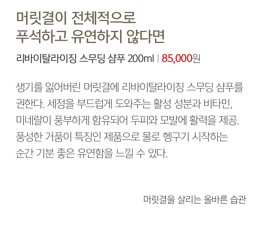 05 머릿결이 전체적으로 푸석하고 유연하지 않다면 리바이탈라이징 스무딩 샴푸 200mlㅣ85,000 76,500원 생기를 잃어버린 머릿결에 리바이탈라이징 스무딩 샴푸를 권한다. 세정을 부드럽게 도와주는 활성 성분과 비타민, 미네랄이 풍부하게 함유되어 두피와 모발에 활력을 제공. 풍성한 거품이 특징인 제품으로 물로 헹구기 시작하는 순간 기분 좋은 유연함을 느낄 수 있다.  머릿결을 살리는 올바른 습관