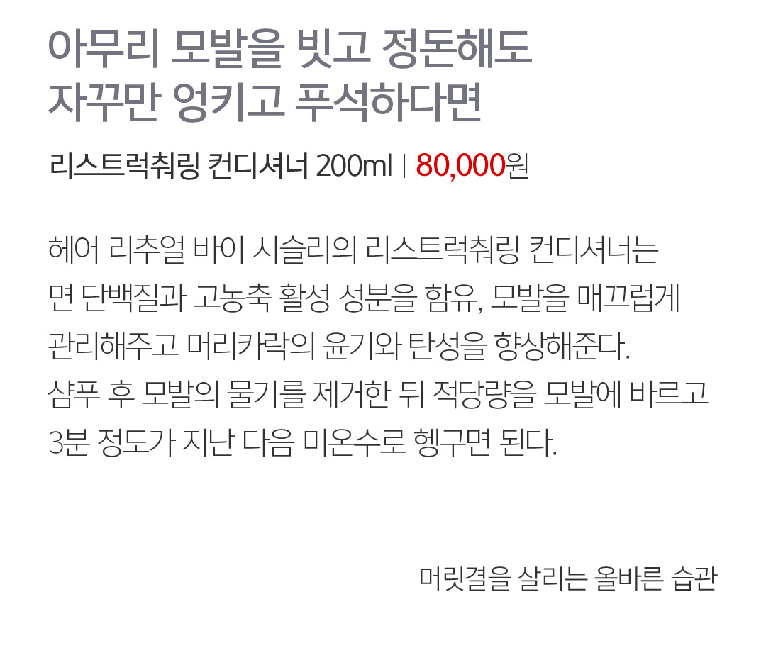 07 아무리 모발을 빗고 정돈해도 자꾸만 엉키고 푸석하다면 리스트럭춰링 컨디셔너 200mlㅣ80,000 72,000원 헤어 리추얼 바이 시슬리의 리스트럭춰링 컨디셔너는 면 단백질과 고농축 활성 성분을 함유, 모발을 매끄럽게 관리해주고 머리카락의 윤기와 탄성을 향상해준다. 샴푸 후 모발의 물기를 제거한 뒤 적당량을 모발에 바르고 3분 정도가 지난 다음 미온수로 헹구면 된다.  머릿결을 살리는 올바른 습관