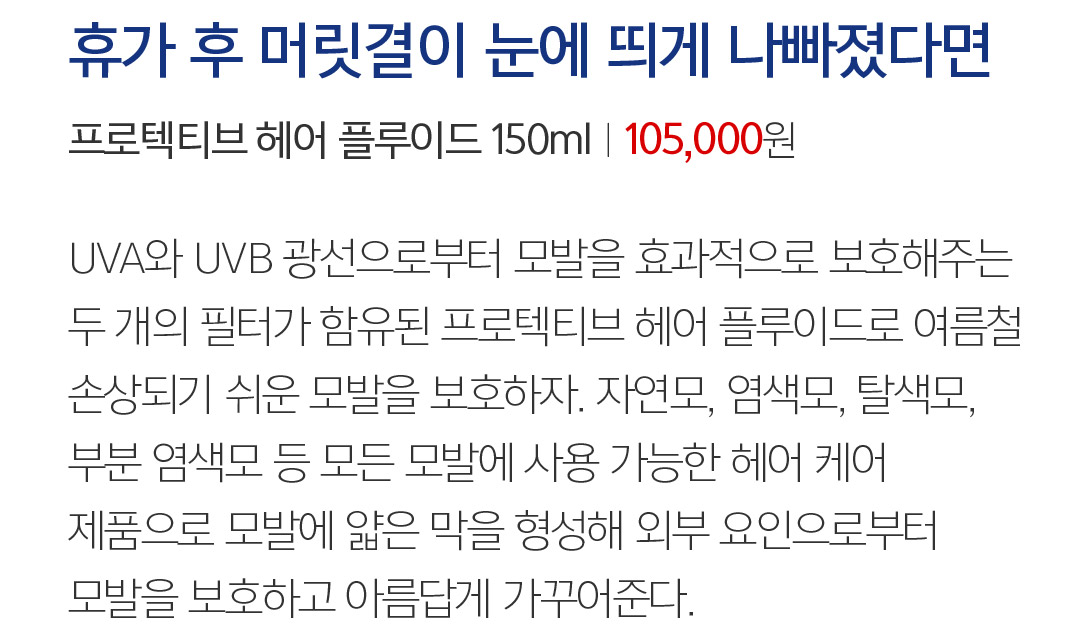 11 휴가 후 머릿결이 눈에 띄게 나빠졌다면 프로텍티브 헤어 플루이드 150mlㅣ105,000 94,500원 UVA와 UVB 광선으로부터 모발을 효과적으로 보호해주는 두 개의 필터가 함유된 프로텍티브 헤어 플루이드. 자연모, 염색모, 탈색모 등 모든 모발에 사용 가능한 제품으로 모발에 얇은 막을 형성해 여름철 손상되기 쉬운 모발을 외부 요인으로부터 보호한다. 머릿결을 살리는 올바른 습관