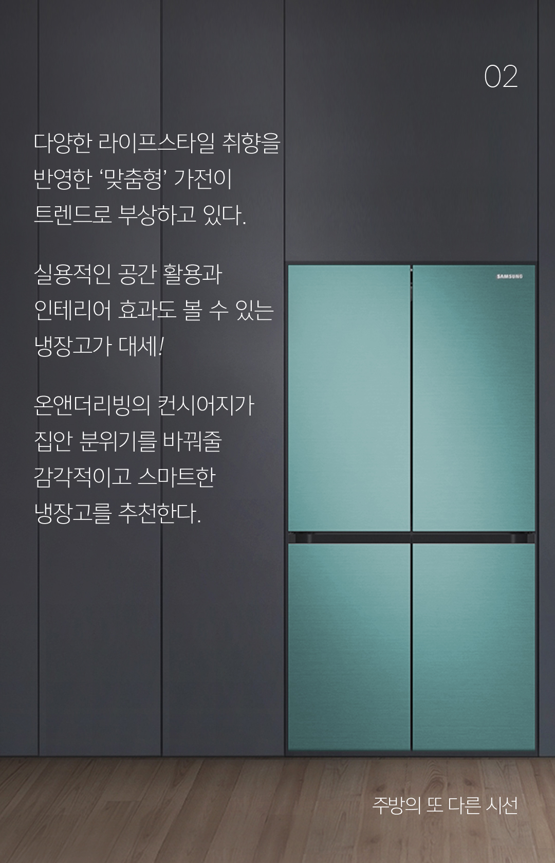 02 다양한 라이프스타일 취향을 반영한 ‘맞춤형’ 가전이 트렌드로 부상하고 있다. 실용적인 공간 활용과 인테리어 효과도 볼 수 있는 냉장고가 대세! 온앤더리빙의 컨시어지가 집안 분위기를 바꿔줄 감각적이고 스마트한 냉장고를 추천한다.