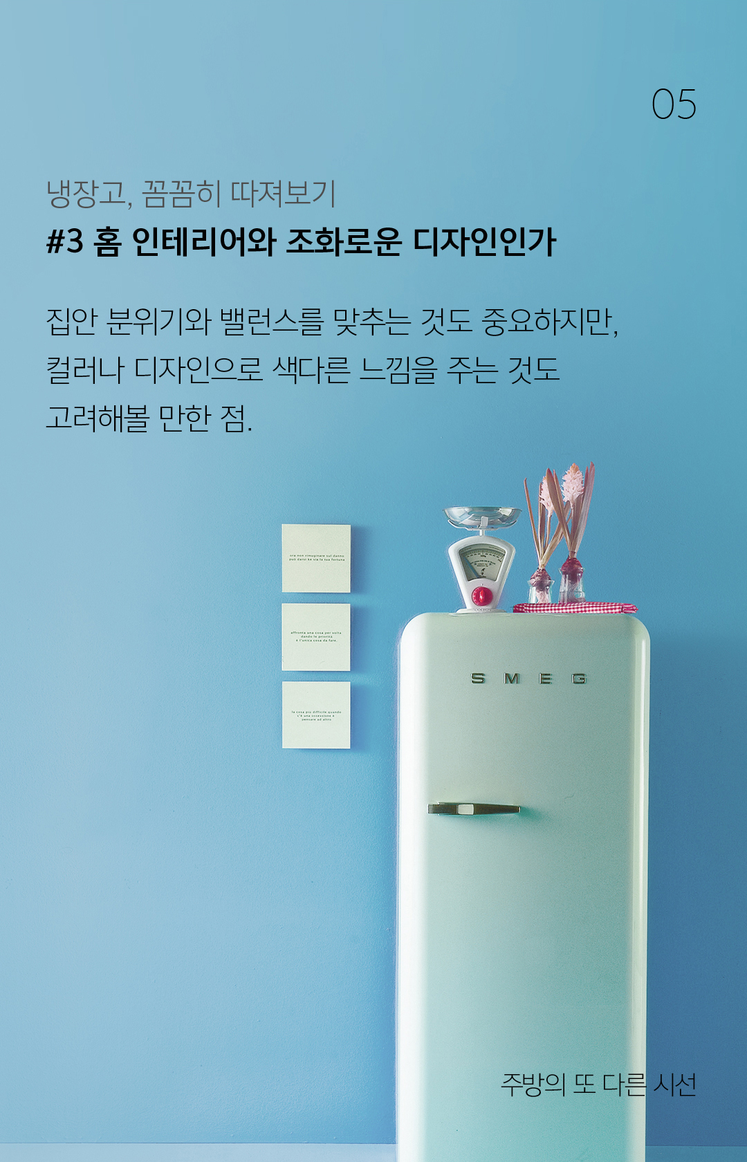 05 냉장고, 꼼꼼히 따져보기#3 홈 인테리어와 조화로운 디자인인가집안 분위기와 밸런스를 맞추는 것도 중요하지만, 컬러나 디자인으로 색다른 느낌을 주는 것도 고려해볼 만한 점.  - 주방의 또 다른 시선 냉장고