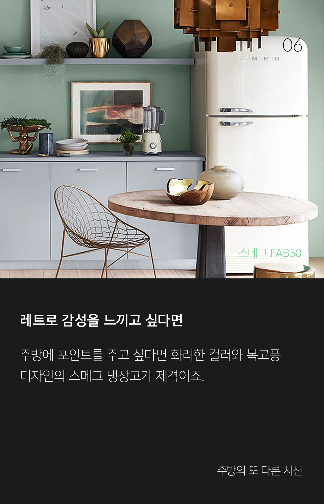 06 레트로 감성을 느끼고 싶다면 주방에 포인트를 주고 싶다면 화려한 컬러와 복고풍 디자인의 스메그 냉장고가 제격이죠. - 주방의 또 다른 시선 냉장고