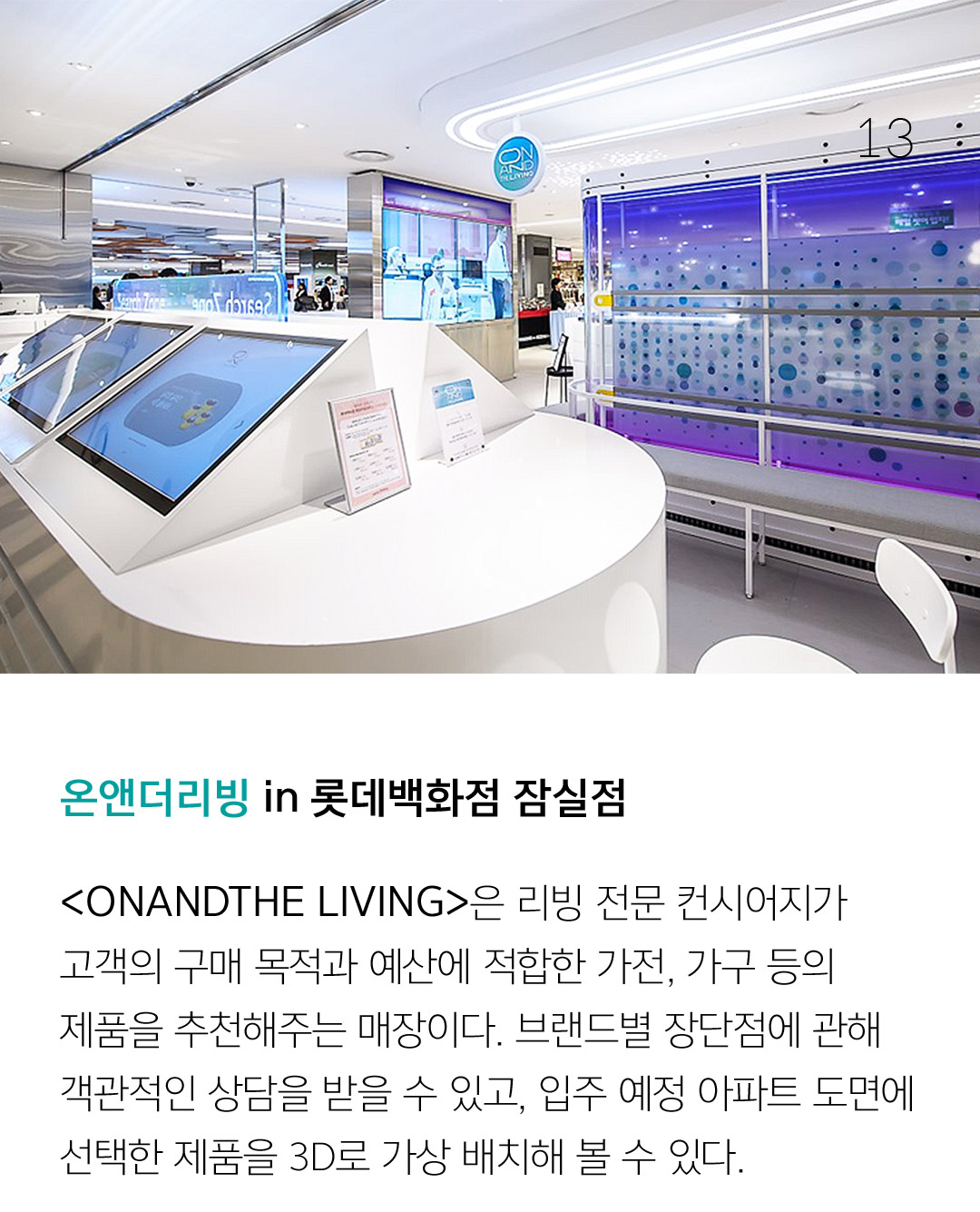 온앤더리빙 in 롯데백화점 잠실점 <ONANDTHE LIVING>은 리빙 전문 컨시어지가 고객의 구매 목적과 예산에 적합한 가전, 가구 등의 제품을 추천해주는 매장이다. 브랜드별 장단점에 관해 객관적인 상담을 받을 수 있고, 입주 예정 아파트 도면에선택한 제품을 3D로 가상 배치해 볼 수 있다. 