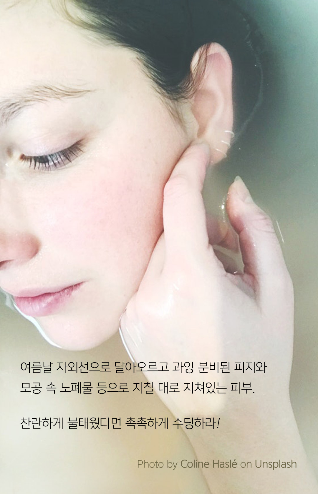 여름날 자외선으로 달아오르고 과잉 분비된 피지와 모공 속 노폐물 등으로 지칠 대로 지쳐있는 피부. 찬란하게 불태웠다면 촉촉하게 수딩하라!  - Photo by Sunny Ng on Unsplash
