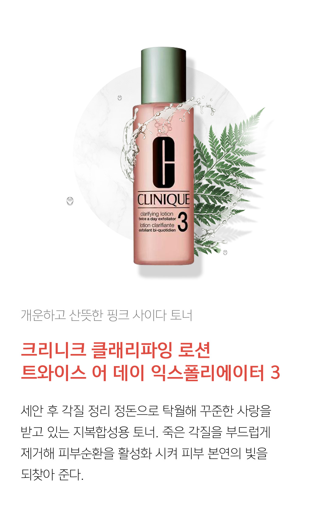 개운하고 산뜻한 핑크 사이다 토너 크리니크 클래리파잉 로션 트와이스 어 데이 익스폴리에이터 3 세안 후 각질 정리 정돈으로 탁월해 꾸준한 사랑을 받고 있는 지복합성용 토너. 죽은 각질을 부드럽게 제거해 피부순환을 활성화 시켜 피부 본연의 빛을 되찾아 준다.
