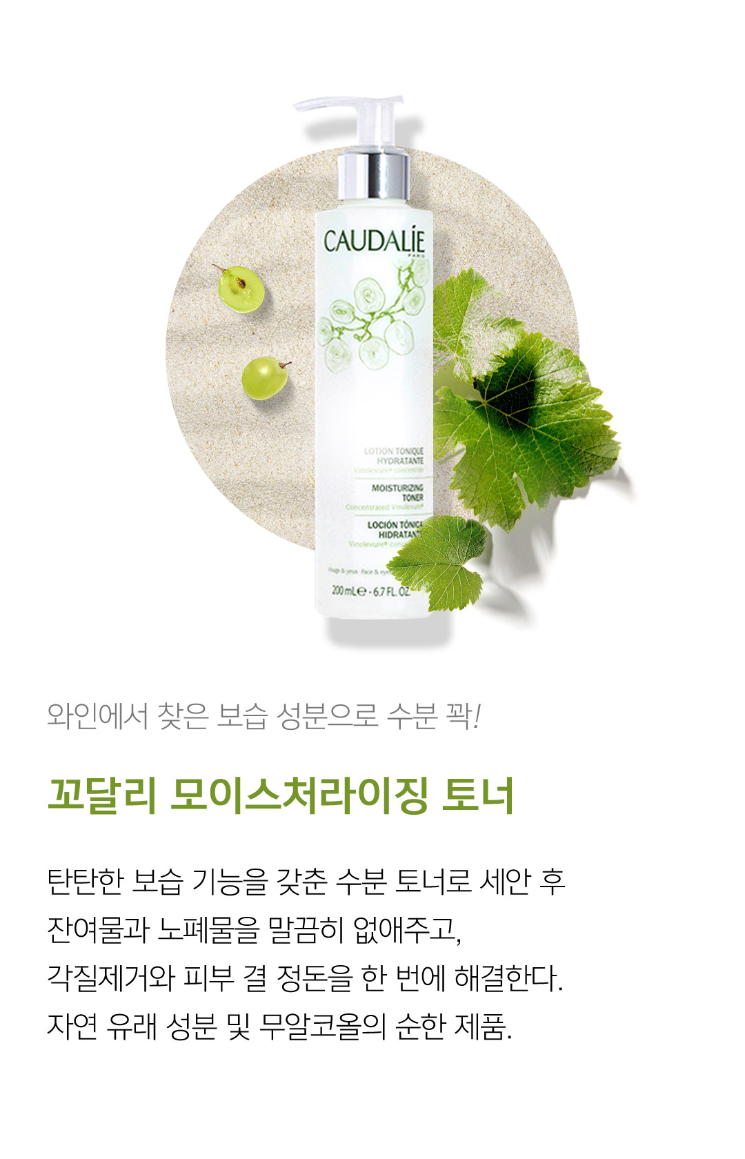 와인에서 찾은 보습 성분으로 수분 꽉! 꼬달리 모이스처라이징 토너 탄탄한 보습 기능을 갖춘 수분 토너로 세안 후 잔여물과 노폐물을 말끔히 없애주고, 각질제거와 피부 결 정돈을 한 번에 해결한다. 자연 유래 성분 및 무알코올의 순한 제품.