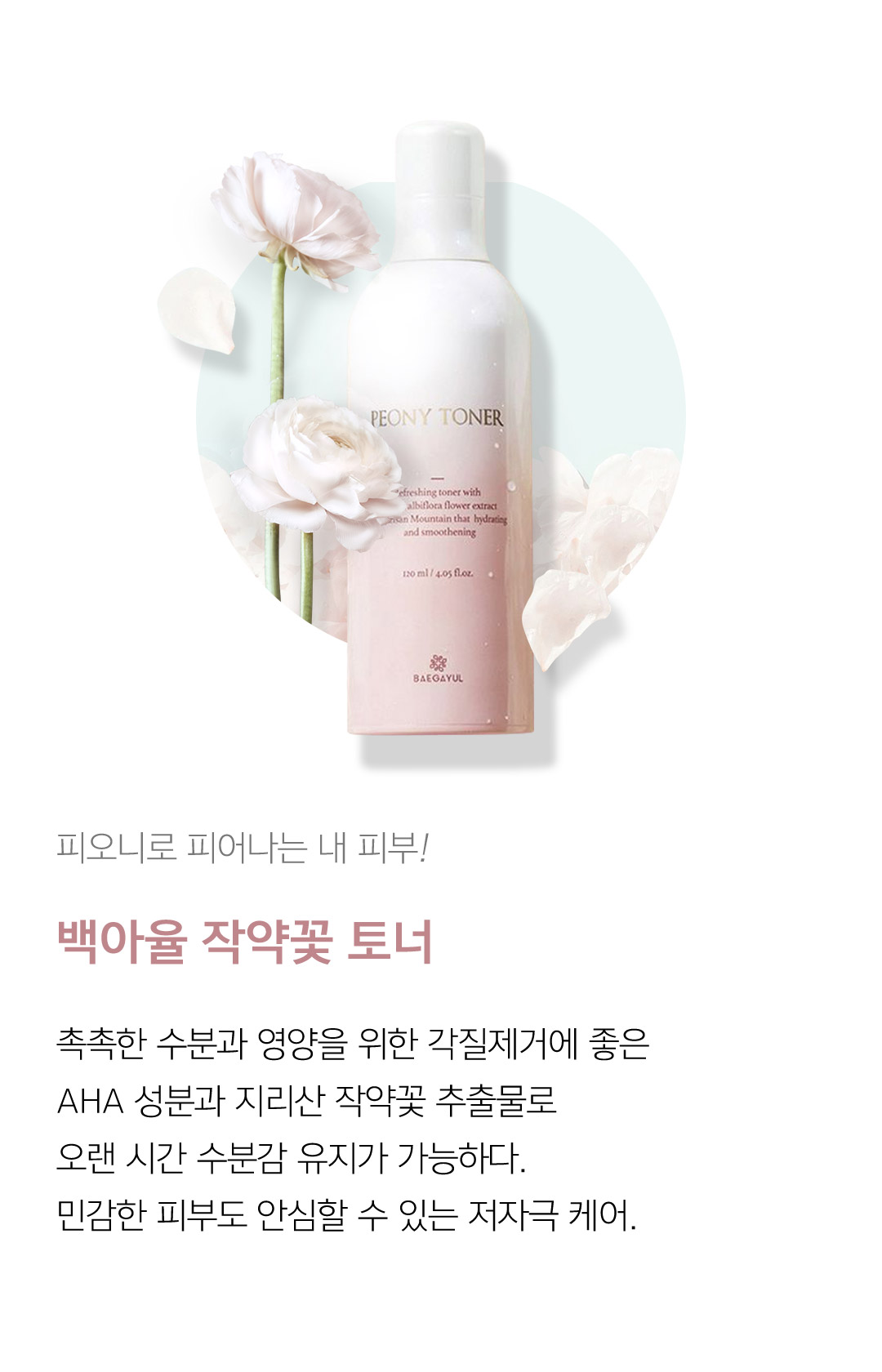 피오니로 피어나는 내 피부! 백아율 작약꽃 토너 촉촉한 수분과 영양을 위한 각질제거에 좋은 AHA 성분과 지리산 작약꽃 추출물로 오랜 시간 수분감 유지가 가능하다. 민감한 피부도 안심할 수 있는 저자극 케어.