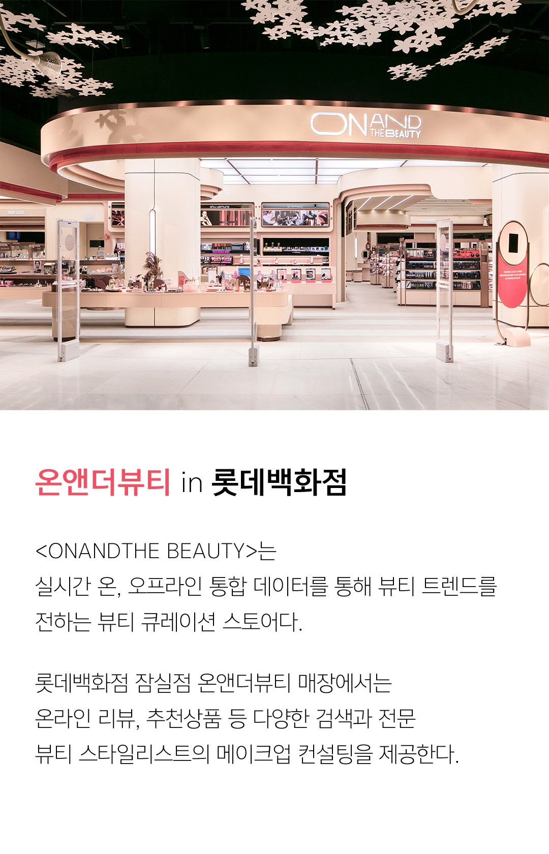 온앤더뷰티 in 롯데백화점 <ONANDTHE BEAUTY>는 실시간 온, 오프라인 통합 데이터를 통해 뷰티 트렌드를 전하는 뷰티 큐레이션 스토어다. 롯데백화점 잠실점 온앤더뷰티 매장에서는 온라인 리뷰, 추천상품 등 다양한 검색과 전문 뷰티 스타일리스트의 메이크업 컨설팅을 제공한다.