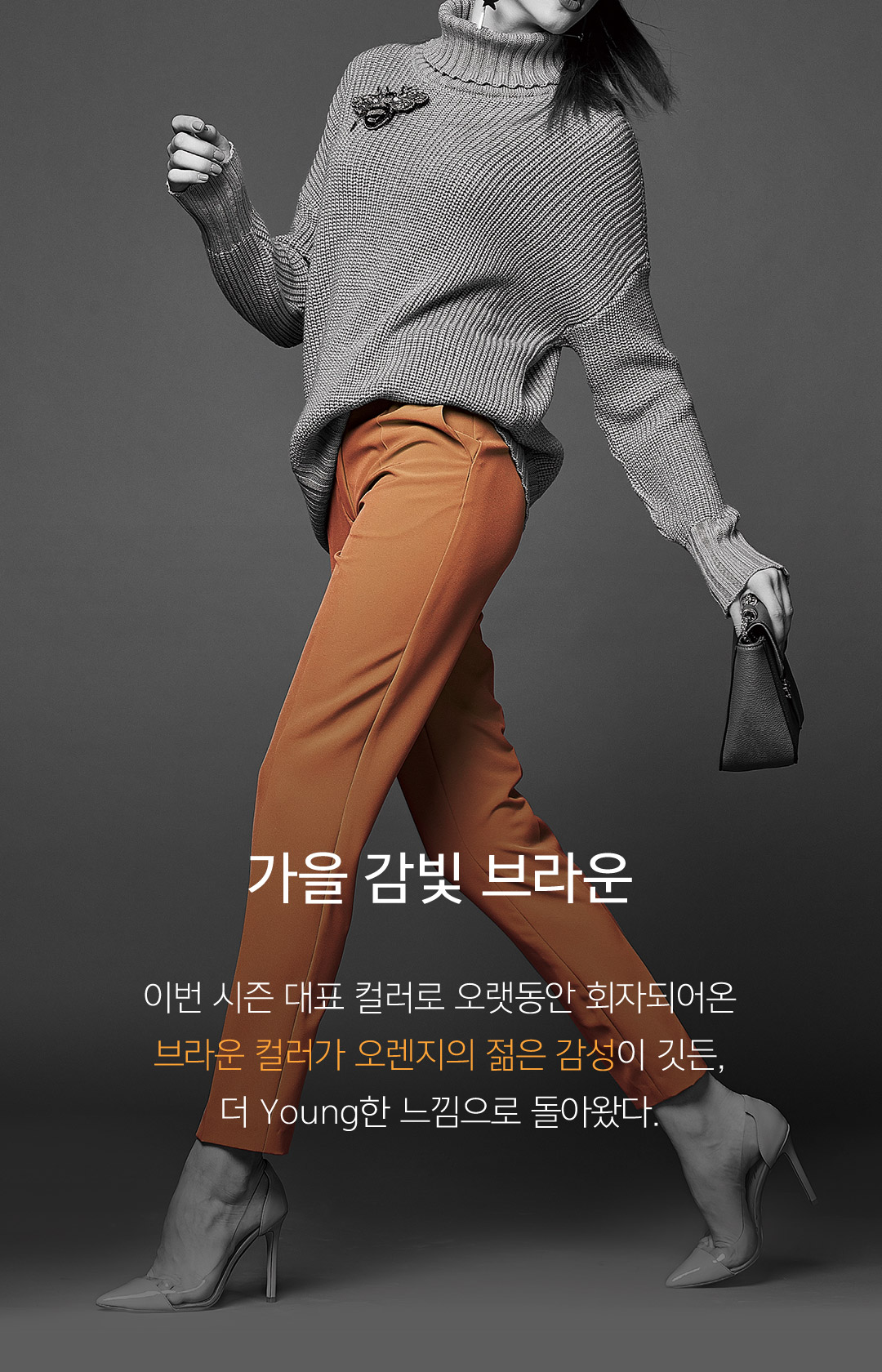 05 가을 감빛 브라운 이번 시즌 대표 컬러로 오랫동안 회자되어온 브라운 컬러가 오렌지의 젊은 감성이 깃든, 더 Young한 느낌으로 돌아왔다.