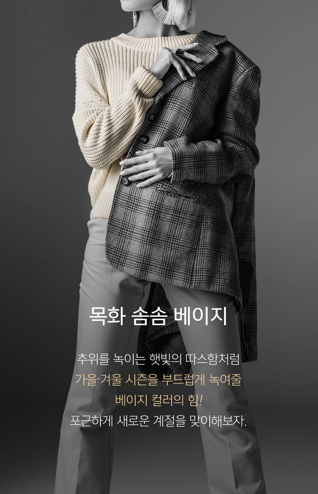 07 목화 솜솜 베이지 추위를 녹이는 햇빛의 따스함처럼 가을.겨울 시즌을 부드럽게 녹여줄 베이지 컬러의 힘! 포근하게 새로운 계절을 맞이해보자.