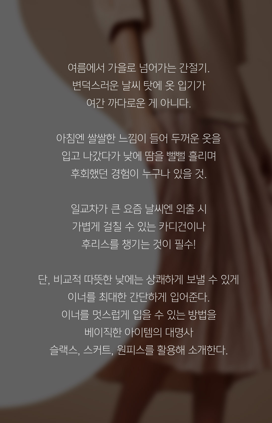 여름에서 가을로 넘어가는 간절기. 변덕스러운 날씨 탓에 옷 입기가 여간 까다로운게 아니다. 아침엔 쌀쌀쌀한 느낌이 들어 두꺼운 옷을 입고 나갔다가 낮에 땀을 뻘뻘 흘리며 후회했던 경험이 누구나 있을 것. 일교차가 큰 요즘 날씨엔 외출 시 가볍게 걸칠 수 있는 카디건이나 후리스를 챙기는 것이 필수! 단, 비교적 따뜻한 낮에는 상쾌하게 보낼 수 있게 이너를 최대한 간단하게 입어준다. 이너를 멋스럽게 입을 수 있는 방법을 베이직한 아이템의대명사 슬랙스, 스커트, 원피스를 활용해 소개한다.