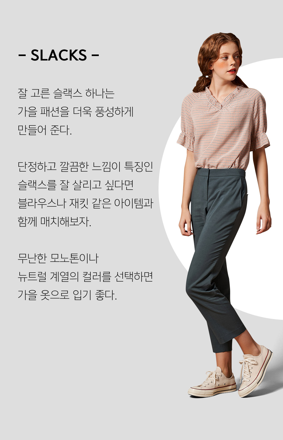 - SLACKS - 잘 고른 슬랙스 하나 가을 패션을 더욱 풍성하게 만들어 준다.단정하고 깔끔한 느낌이 특징인슬랙스를 잘 살리고 싶다면블라우스나 재킷 같은 아이템과 함께 매치해보자.무난한 모노톤이나 뉴트럴 계열의 컬러를 선택하면 가을 옷으로 입기 좋다.