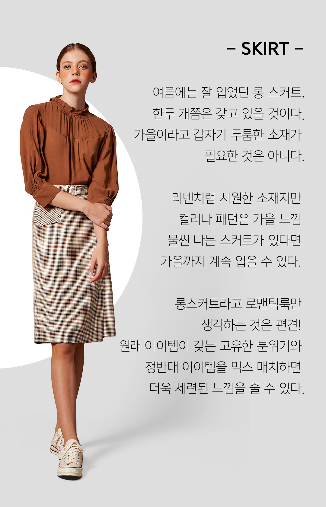 - SKIRT - 여름에는 잘 입었던 롱 스커트한두 개쯤은 갖고 있을 것이다가을이라고 갑자기 두툼한 소재가 필요한 것은 아니다리넨처럼 시원한 소재지만컬러나 패턴은 가을 느낌 물씬 나는 스커트가 있다면가을까지 계속 입을 수 있다.롱스커트라고 로맨틱룩만생각하는 것은 편견!원래 아이템이 갖는 고유한 분위기와정반대 아이템을 믹스 매치하면 더욱 세련된 느낌을 줄 수 있다