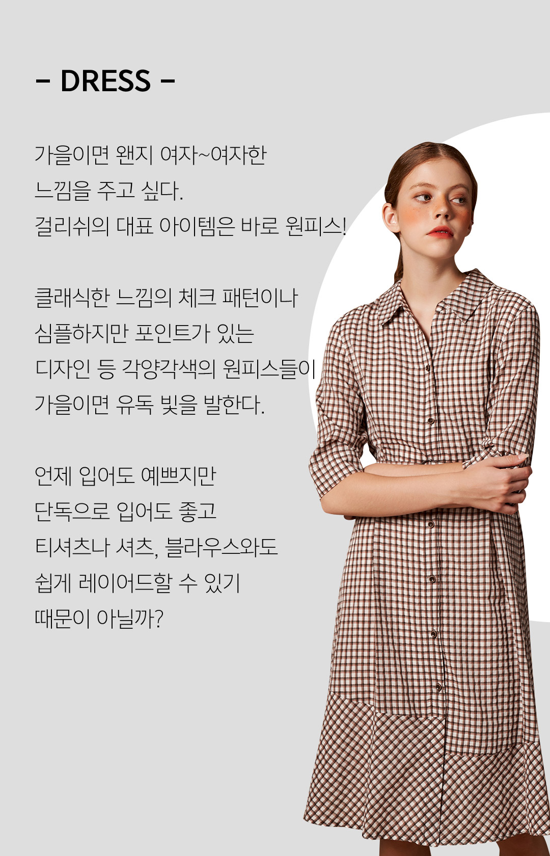 - DRESS -가을이면 왠지 여자~여자한느낌을 주고 싶다.걸리쉬의 대표 아이템은 바로 원피스!클래식한 느낌의 체크 패턴이나 심플하지만 포인트가 있는 디자인 등 각양각색의 원피스들이 가을이면 유독 빛을 발한다.언제 입어도 예쁘지만 단독으로 입어도 좋고 티셔츠나 셔츠, 블라우스와도 쉽게 레이어드할 수 있기 때문이 아닐까?
