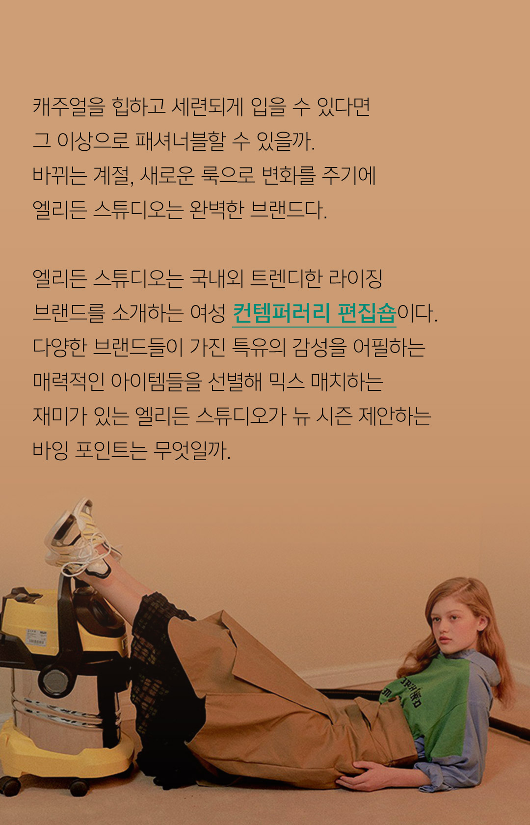 캐주얼을 힙하고 세련되게 입을 수 있다면그 이상으로 패셔너블할 수 있을까.바뀌는 계절, 새로운 룩으로 변화를 주기에엘리든 스튜디오는 완벽한 브랜드다.엘리든 스튜디오는 국내외 트렌디한 라이징 브랜드를 소개하는 여성 컨템퍼러리 편집숍이다.다양한 브랜드들이 가진 특유의 감성을 어필하는매력적인 아이템들을 선별해 믹스 매치하는 재미가 있는 엘리든 스튜디오가 뉴 시즌 제안하는바잉 포인트는 무엇일까.